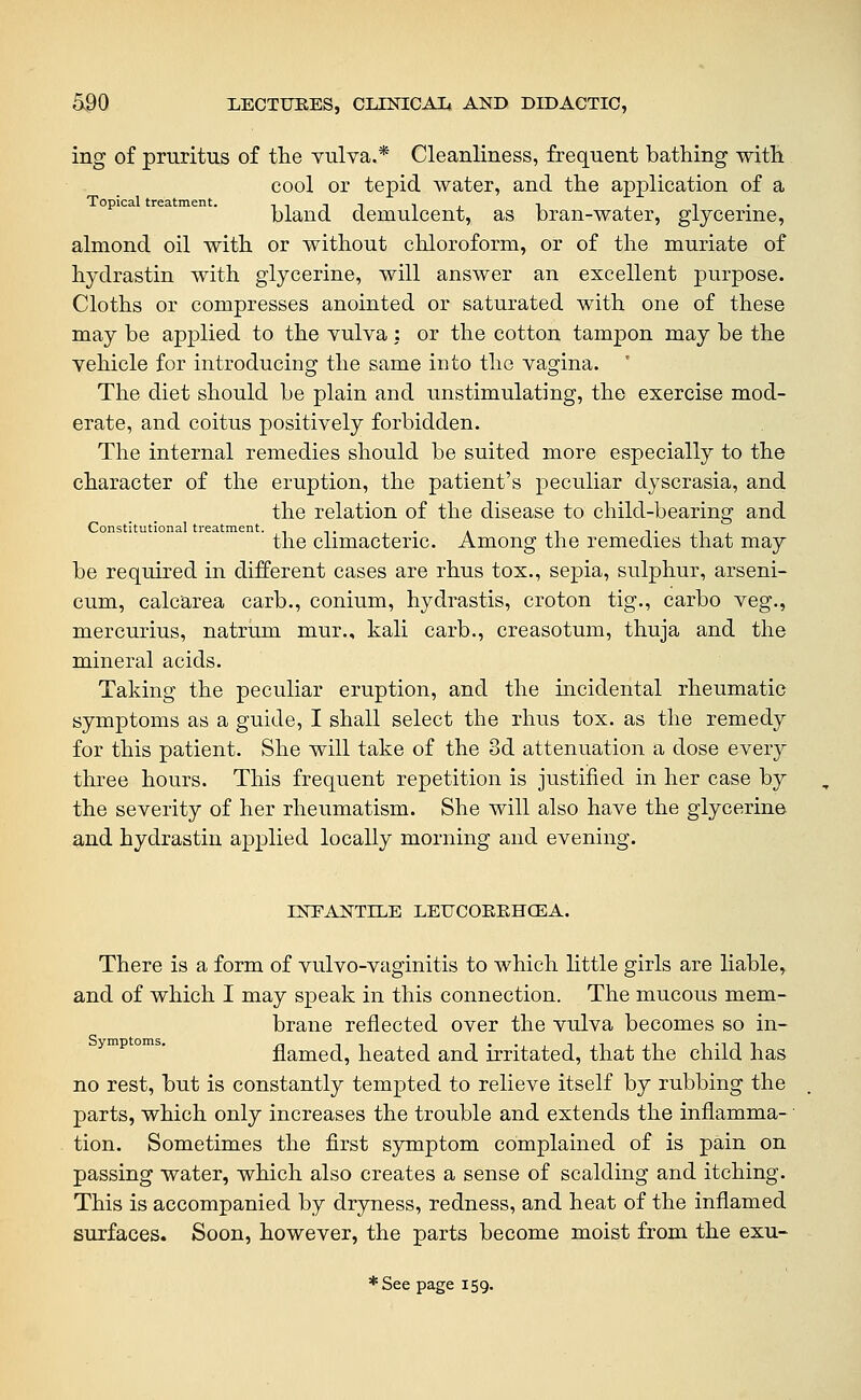 ing of pruritus of tlie vulva.* Cleanliness, frequent bathing with cool or tepid water, and the application of a Topical treatment. i n i t i i n , t • bland demulcent, as bran-water, glycerine, almond oil with or without chloroform, or of the muriate of hydrastin with glycerine, will answer an excellent purpose. Cloths or compresses anointed or saturated with one of these may be applied to the vulva : or the cotton tampon may be the vehicle for introducing the same into the vagina. ' The diet should be plain and unstimulating, the exercise mod- erate, and coitus positively forbidden. The internal remedies should be suited more especially to the character of the eruption, the patient's peculiar dyscrasia, and the relation of the disease to child-bearing and Constitutional treatment. . . -, i- i the climacteric. Among the remedies that may be required in different cases are rhus tox., sepia, sulphur, arseni- cum, calcarea carb., conium, hydrastis, croton tig., carbo veg., mercurius, natrum mur., kali carb., creasotum, thuja and the mineral acids. Taking the peculiar eruption, and the incidental rheumatic symptoms as a guide, I shall select the rhus tox. as the remedy for this patient. She will take of the 3d attenuation a dose every three hours. This frequent repetition is justified in her case by the severity of her rheumatism. She will also have the glycerine and hydrastin applied locally morning and evening. INPAtsTTILE LEUCOEEHCEA. There is a form of vulvo-vaginitis to which little girls are liable» and of which I may speak in this connection. The mucous mem- brane reflected over the vulva becomes so in- flamed, heated and irritated, that the child has no rest, but is constantly tempted to relieve itself by rubbing the parts, which only increases the trouble and extends the inflamma- • tion. Sometimes the first symptom complained of is pain on passing water, which also creates a sense of scalding and itching. This is accompanied by dryness, redness, and heat of the inflamed surfaces. Soon, however, the parts become moist from the exu- *See page 159.
