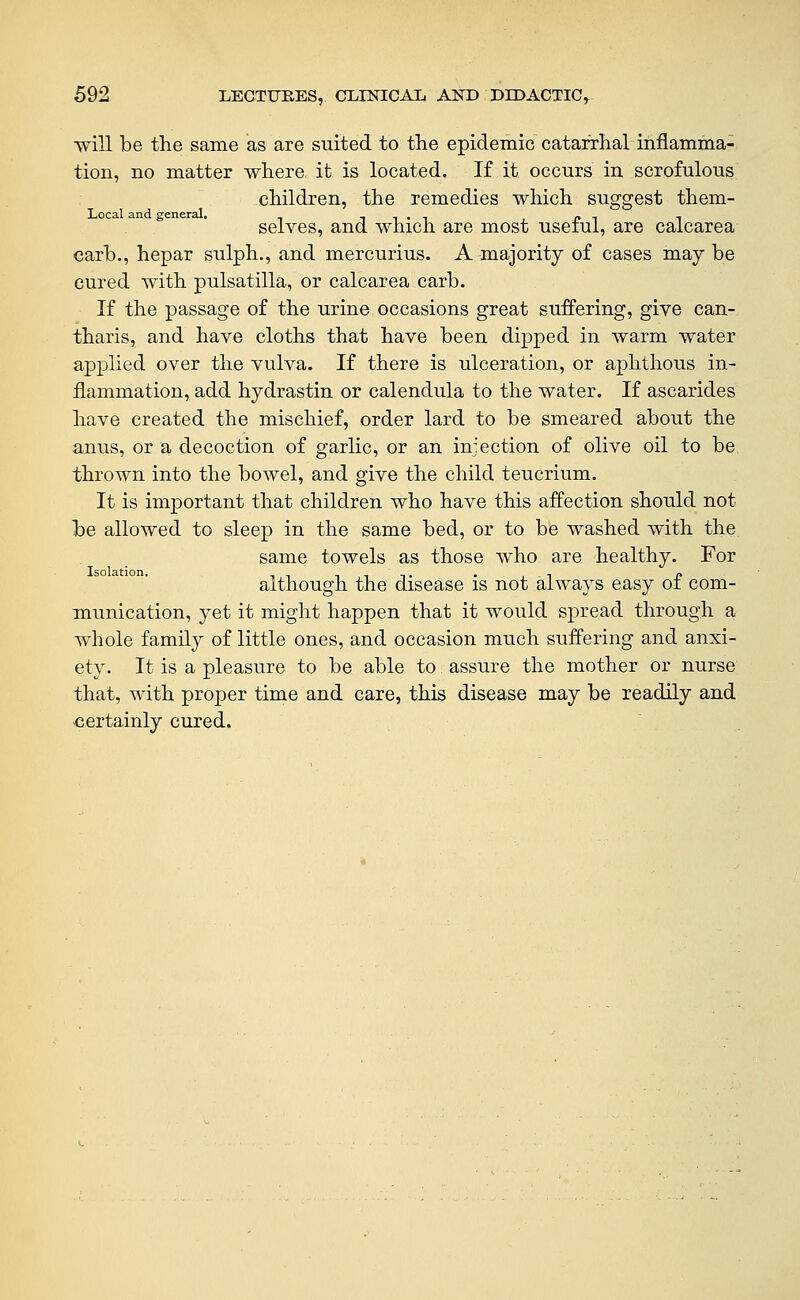 will be the same as are suited to the epidemic catarrhal iiiflamina-, tion, no matter where it is located. If it occurs in scrofulous children, the remedies which suggest them- Local and general. , p i t selves, and which are most useiui, are calcarea carb., hepar sulph., and mercurius. A majority of cases may be cured with pulsatilla, or calcarea carb. If the passage of the urine occasions great suffering, give can- tharis, and have cloths that have been dipped in warm water applied over the vulva. If there is ulceration, or aphthous in- flammation, add hydrastin or calendula to the water. If ascarides have created the mischief, order lard to be smeared about the anus, or a decoction of garlic, or an injection of olive oil to be thrown into the bowel, and give the child teucrium. It is important that children who have this affection should not be allowed to sleep in the same bed, or to be washed with the same towels as those who are healthy. For although the disease is not always easy of com- munication, yet it might happen that it would spread through a whole family of little ones, and occasion much suffering and anxi- ety. It is a pleasure to be able to assure the mother or nurse that, with proper time and care, this disease may be readily and certainly cured.