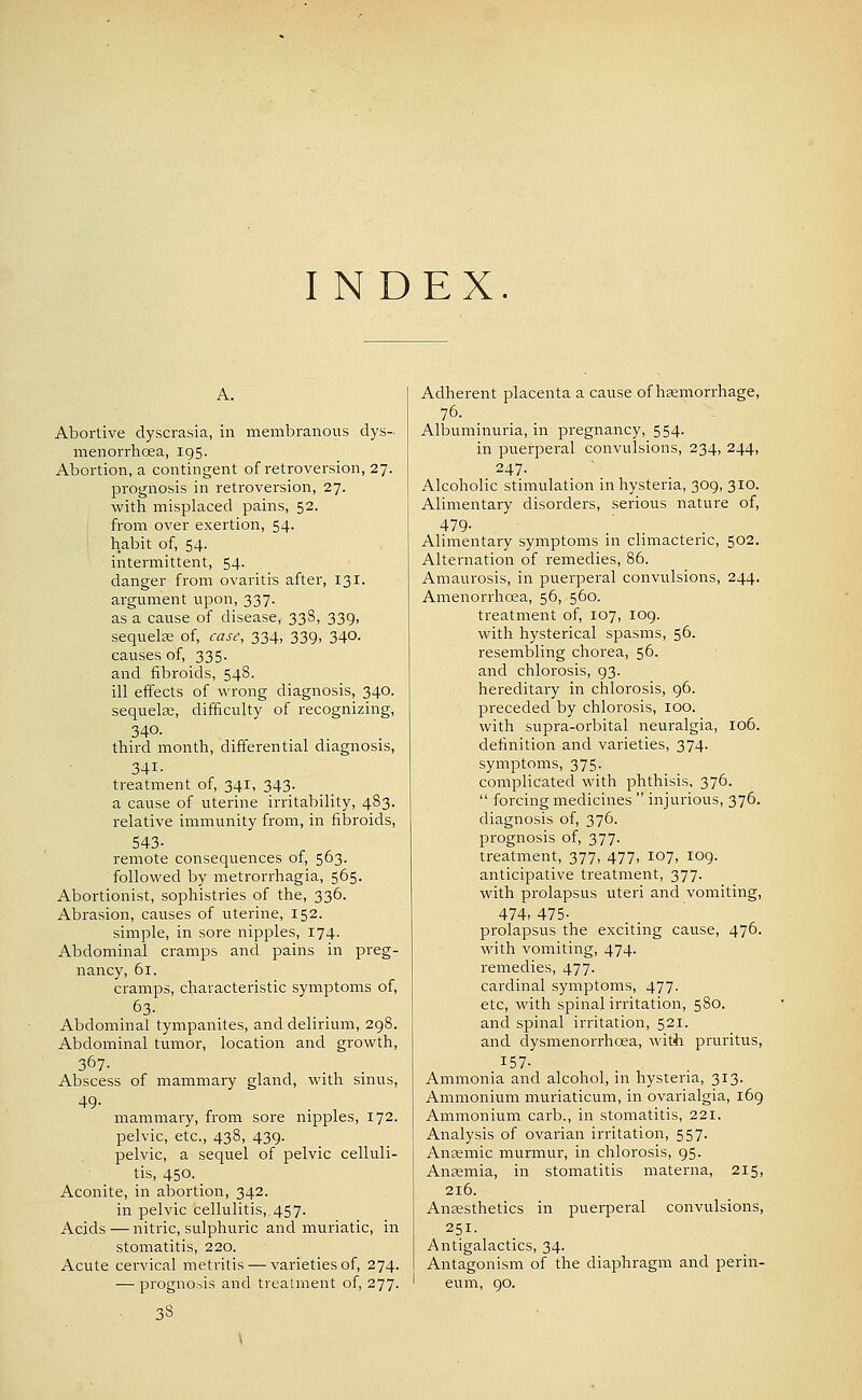 Abortive dyscrasia, in membranous dys- menorrhoea, 195. Abortion, a contingent of retroversion, 27. prognosis in retroversion, 27. with misplaced pains, 52. from over exertion, 54. habit of, 54. intermittent, 54- danger from ovaritis after, 131. argument upon, 337. as a cause of disease, 338, 339, sequelse of, case, 334, 339, 340. causes of, 335. and iibroids, 548. ill effects of wrong diagnosis, 340. sequelee, difficulty of recognizing, 340. third month, differential diagnosis, 341- treatment of, 341, 343. a cause of uterine irritability, 483. relative immunity from, in fibroids, 543- remote consequences of, 563. followed by metrorrhagia, 565. Abortionist, sophistries of the, 336. Abrasion, causes of uterine, 152. simple, in sore nipples, 174. Abdominal cramps and pains in preg- nancy, 61. cramps, characteristic symptoms of, 63. Abdominal tympanites, and delirium, 298. Abdominal tumor, location and growth, 367- Abscess of mammary gland, with sinus, 49. mammary, from sore nipples, 172. pelvic, etc., 438, 439. pelvic, a sequel of pelvic celluli- tis, 450. _ Aconite, in abortion, 342. in pelvic cellulitis, 457. Acids — nitric, sulphuric and muriatic, in stomatitis, 220. Acute cervical metritis — varieties of, 274. — progno.^is and treatment of, 277. • 38 Adherent placenta a cause of hsemorrhage, 76. Albuminuria, in pregnancy, 554. in puerperal convulsions, 234, 244, 247. Alcoholic stimulation in hysteria, 309, 310. Alimentary disorders, serious nature of, 479- Alimentary symptoms in climacteric, 502. Alternation of remedies, 86. Amaurosis, in puerperal convulsions, 244. Amenorrhcea, 56, 560. treatment of, 107, log. with hysterical spasms, 56. resembling chorea, 56. and chlorosis, 93. hereditary in chlorosis, 96. preceded by chlorosis, 100. with supra-orbital neuralgia, 106. definition and varieties, 374. symptoms, 375. complicated with phthisis, 376.  forcing medicines  injurious, 376. diagnosis of, 376. prognosis of, 377. treatment, 377, 477, 107, 109. anticipative treatment, 377. with prolapsus uteri and vomiting, 474, 475- prolapsus the exciting cause, 476. with vomiting, 474. remedies, 477. cardinal symptoms, 477. etc, with spinal irritation, 580. and spinal irritation, 521. and dysmenorrhoea, with pruritus, ^57- Ammonia and alcohol, in hysteria, 313. Ammonium muriaticum, in ovarialgia, l6g Ammonium carb., in stomatitis, 221. Analysis of ovarian irritation, 557. Antemic murmur, in chlorosis, 95. Anaemia, in stomatitis materna, 215, 216. Anaesthetics in puerperal convulsions, 251. Antigalactics, 34. Antagonism of the diaphragm and perin- eum, 90.