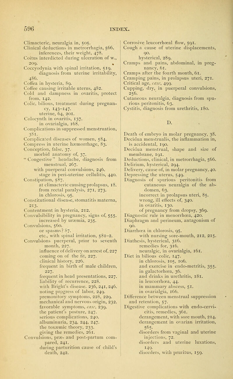 Climacteric, neuralgia in, 505. Clinical deductions in metrorrhagia, 566. inferences, their weight, 478. Coitus interdicted during ulceration of w., 209. Coccyodynia with spinal irritation, 519. diagnosis from uterine irritability, 4S6. Coffea in hysteria, 89. Coffee causing irritable uterus, 482. Cold and dampness in ovaritis, protect from, 142. Colic, bilious, treatment during pregnan- cy, 143-147- uterine, 64, 201. Colocynth in ovaritis, 137. in ovarialgia, 168. Complications in suppressed menstruation, 3S1. Complicated diseases of women, 584. Compress in uterine hsemorrhage, 83. Conception, false, 37. morbid anatomy of, 37. Congestive headache, diagnosis fiom menstrual, 267. with puerperal convulsions, 246. stage in peri-uterine cellulitis, 440. Constipation, 587. at climacteric causing prolapsus, 18. from rectal paralysis, 271, 273. in chlorosis, 95. Constitutional disease, stomatitis materna, 213. Contentment in hysteria, 212. Convulsibility in pregnancy, signs of, 555. increased by uraemia, 235. Convulsions, 560. or spasms? 87. etc., with spinal irritation, 581-2. Convulsions puerperal, prior to seventh month, 227. influence of delivery on arrest of, 227 coming on of the fit, 227. clinical history, 226. frequent in birth of male children, 227. frequent in head presentations, 227. liability of recurrence, 228. with Bright's disease. 236, 241, 246. noting progress of labor, 249. premonitory symptoms, 228, 229. mechanical and nervous origin, 232. favorable symptoms, case, 239. the patient's posture, 247. serious complications, 240. albuminuria, 234, 244, 247. the toxeemic theory, 233. giving the remedies, 261. Convulsions, prse- and post-partum com- pared, 241. during parturition cause of child's death, 242. Corrosive leucorrhoeal flow, 591. Cough a cause of uterine displacements, 90. hysterical, 289. Cramps and pains, abdominal, in preg- nancy, 61. Cramps after the fourth month, 61. Cramping pains, in prolapsus uteri, 271. Critical age, case, 499. Cupping, dry, in puerperal convulsions, 256. Cutaneous neuralgia, diagnosis from spu- rious peritonitis, 63. Cystitis, diagnosis from urethritis, 180. D. Death of embryo in molar pregnancy, 38. Decidua menstrualis, the inflammation in, is accidental, 190. Decidua menstrual, shape and size of membrane, 191. Deductions, clinical, in metrorrhagia, 566. Delirium, hysterical, 294. Delivery, cause of, in molar pregnancy, 40. Depressing the uterus, 549. Diagnosis of spurious peritonitis from cutaneous neuralgia of the ab- domen, 63. incorrect in prolapsus uteri, 85. wrong, ill effects of, 340. in ovaritis, 130. of pregnancy from dropsy, 369. Diagnostic rule in menorrhcea, 420. Diaphragm and perineum, antagonism of 90. Diarrhoea in chlorosis, 95. with nursing sore-mouth, 212, 215. Diathesis, hysterical, 316. remedies for, 316. neuralgic, in ovarialgia, 161. Diet in bilious colic, 147. in chlorosis, 105, 106. and exercise in endo-metritis, 355. in galactorhcea, 36. and drinks in urethritis, 181. in leucorrhoea, 44. in mammary abscess, 51. in ovarialgia, 166. Difference between menstrual suppression and retention, 57. Digestive complications with endo-cervi- citis, remedies, 361. derangement, with sore mouth, 214. derangement in ovarian irritation, 565. disorders from vaginal and uterine injections, 72. disorders and uterine luxations, . ^49- disorders, with pruritus, 159.