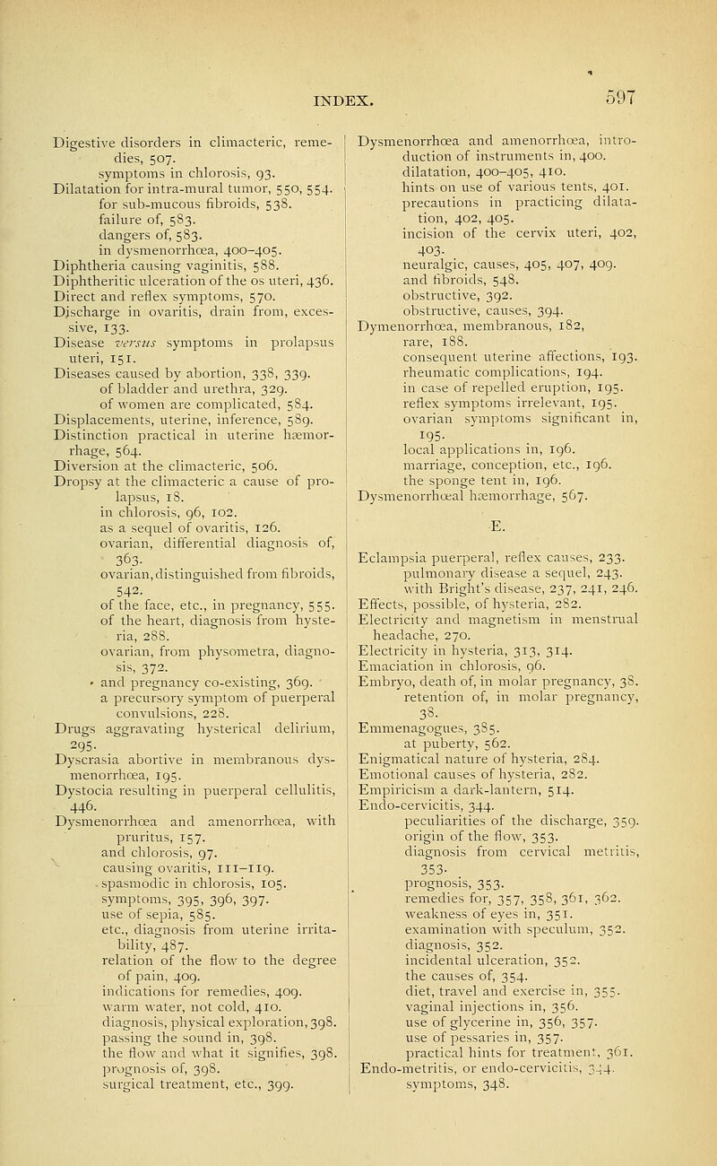 Digestive disorders in climacteric, reme- dies, 507. symptoms in chlorosis, 93. Dilatation for intra-mural tumor, 550, 554. for sub-mucous fibroids, 538. failure of, 583. dangei'S of, 583. in dysmenorrhea, 400-405. Diphtheria causing vaginitis, 588. Diphtheritic ulceration of the os uteri, 436. Direct and reflex symptoms, 570. Discharge in ovaritis, drain from, exces- sive, 133. Disease versus symptoms in prolapsus uteri, 151. Diseases caused by abortion, 338, 339. of bladder and urethra, 329. of women are complicated, 584. Displacements, uterine, inference, 589. Distinction practical in uterine hoemor- rhage, 564. Diversion at the climacteric, 506. Dropsy at the climacteric a cause of pro- lapsus, 18. in chlorosis, 96, 102. as a sequel of ovaritis, 126. ovarian, differential diagnosis of, 363. ovarian, distinguished from fibroids, 542. of the face, etc., in pregnancy, 555. of the heart, diagnosis from hyste- ria, 288. ovarian, from physometra, diagno- sis, 372. ' and pregnancy co-existing, 369. ' a precursory symptom of puerperal convulsions, 228. Drugs aggravating hysterical delirium, 295- Dyscrasia abortive in membranous dys- menorrhoea, 195. Dystocia resulting in puerperal cellulitis, 446. Dysmenorrhoea and amenorrhcea, with pruritus, 157. and chlorosis, 97. causing ovaritis, 111-119. -spasmodic in chlorosis, 105. symptoms, 395, 396, 397. use of sepia, 585. etc., diagnosis from uterine irrita- bility, 487. relation of the flow to the degree of pain, 409. indications for remedies, 409. warm water, not cold, 410. diagnosis, physical exploration, 398. passing the sound in, 398. the flow and what it signifies, 398. prognosis of, 398. surgical treatment, etc., 399. Dysmenorrhcea and amenorrhcea, intro- duction of instruments in, 400. dilatation, 400-405, 410. hints on use of various tents, 401. precautions in practicing dilata- tion, 402, 405. incision of the cervix uteri, 402, 403- neuralgic, causes, 405, 407, 409. and fibroids, 548. obstructive, 392. obstructive, causes, 394. Dymenorrhoea, membranous, 182, rare, 1S8. consequent uterine affections, 193. rheumatic complications, 194. in case of repelled eruption, 195. reflex symptoms irrelevant, 195. ovarian symptoms significant in, 195. local applications in, 196. marriage, conception, etc., 196. the sponge tent in, ig6. Dysmenorrhceal hremorrhage, 567. E. Eclampsia puerperal, reflex causes, 233. pulmonary disease a sequel, 243. with Bright's disease, 237, 241, 246. Effects, possible, of hysteria, 282. Electricity and magnetism in menstrual headache, 270. Electricity in hysteria, 313, 314. Emaciation in chlorosis, 96. Embryo, death of, in molar pregnancy, 38. retention of, in molar pregnancy, 38. Emmenagogues, 385. at puberty, 562. Enigmatical nature of hysteria, 284. Emotional causes of hysteria, 282. Empiricism a dark-lantern, 514. Enclo-cervicitis, 344. peculiarities of the discharge, 359. origin of the flow, 353. diagnosis from cervical metriiis, 353- prognosis, 353. remedies for, 357, 358, 361, 362. weakness of eyes in, 351. examination with speculum, 352. diagnosis, 352. incidental ulceration, 352. the causes of, 354. diet, travel and exercise in, 355. vaginal injections in, 356. use of glycerine in, 356, 357. use of pessaries in, 357. practical hints for treatinent, 361. Endo-metritis, or endo-cervicitis, 3.J4. symptoms, 348.