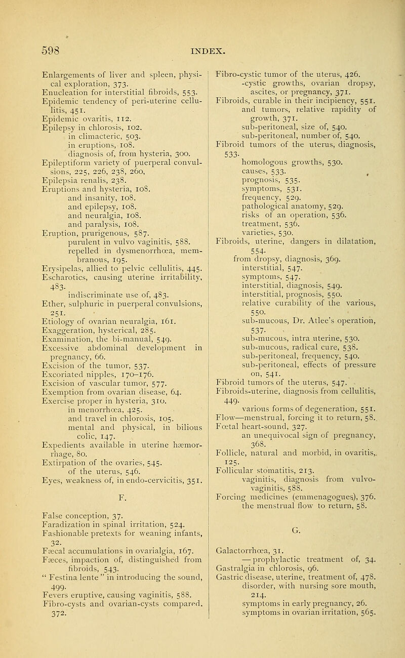 Enlargements of liver and spleen, physi- cal exploration, 373. Enucleation for interstitial fibroids, 553. Epidemic tendency of peri-uterine cellu- litis, 451. Epidemic ovaritis, 112. Epilepsy in chlorosis, I02. in climacteric, 503. in eruptions, 108. diagnosis of, from hysteria, 300. Epileptiform variety of puerperal convul- sions, 225, 226, 238, 260, Epilepsia renalis, 238. Eruptions and hysteria, 108. and insanity, 108. and epilepsy, 108. and neuralgia, 108. and paralysis, 108. Eruption, prurigenous, 587. purulent in vulvo vaginitis, 588. repelled in dysmenorrhoea, mem- branous, 195. Erysipelas, allied to pelvic cellulitis, 445. Escharotics, causing uterine irritability, 483. indiscriminate use of, 483. Ether, sulphuric in puerperal convulsions, 251. Etiology of ovarian neuralgia, 161. Exaggeration, hysterical, 285. Examination, the bi-manual, 549. Excessive abdominal development in pregnancy, 66. Excision of the tumor, 537. Excoriated nipples, 170-176. Excision of vascular tumor, 577. Exemption from ovarian disease, 64. Exercise proper in hysteria, 310. in menorrhcea, 425. and travel in chlorosis, 105. mental and physical, in bilious colic, 147. Expedients available in uterine haemor- rhage, 80. Extirpation of the ovaries, 545. of the uterus, 546. Eyes, weakness of, inendo-cervicitis, 351. False conception, 37. Faradization in spinal irritation, 524. Fashionable pretexts for weaning infants, Fsecal accumulations in ovarialgia, 167. Faeces, impaction of, distinguished from fibroids, 543.  Festina lente  in introducing the sound, 499- Fevers eruptive, causing vaginitis, 588. Fibro-cysts and ovarian-cysts compared. 372. Fibro-cystic tumor of the uterus, 426. -cystic growths, ovarian dropsy, ascites, or pregnancy, 371. Fibroids, curable in their incipiency, 551. and tumors, relative rapidity of growth, 371. sub-peritoneal, size of, 540. sub-peritoneal, number of, 540. Fibroid tumors of the uterus, diagnosis, 533- homologous growths, 530. causes, 533. prognosis, 535. symptoms, 531. frequency, 529. pathological anatomy, 529. risks of an operation, 536. treatment, 536. varieties, 530. Fibroids, uterine, dangers in dilatation, 554- from dropsy, diagnosis, 369. interstitial, 547. symptoms, 547. interstitial, diagnosis, 549. interstitial, prognosis, 550. relative curability of the various, 550. sub-mucous, Dr. Atlee's operation, 537- sub-mucous, intra uterine, 530. sub-mucous, radical cui^e, 538. sub-peritoneal, frequency, 540. sub-peritoneal, effects of pressure on, 541. Fibroid tumors of the uterus, 547. Fibroids-uterine, diagnosis from cellulitis, 449. varioixs forms of degeneration, 551. Flow—menstrual, forcing it to return, 58.. Foetal heart-sound, 327. an unequivocal sign of pregnancy, 368. Follicle, natural and morbid, in ovaritis,. 125. Follicular stomatitis, 213. vaginitis, diagnosis from vulvo- vaginitis, 588. Forcing medicines (emmenagogues), 376. the menstrual flow to return, 58. G. Galactorrhoea, 31. — prophylactic treatment of, 34. Gasti-algia in chlorosis, 96. Gastric disease, uterine, treatment of, 478. disorder, with nursing sore mouth, 214. symptoms in early pregnancy, 26. symptoms in ovarian irritation, 565.