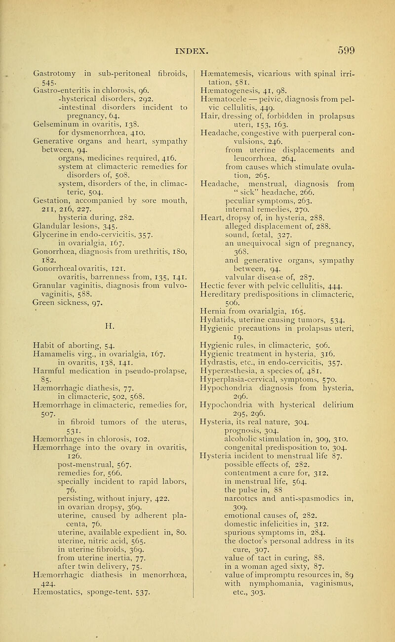 Gastrotomy in sub-peritoneal fibroids, 545- Gastro-enteritis in ciilorosis, 96. -hysterical disorders, 292. -intestinal disorders incident to pregnancy, 64. Gelseminum in ovaritis, 138. for dysmenorrhoea, 410. Generative Organs and heart, sympathy between, 94. organs, medicines required, 416. system at climacteric remedies for disorders of, 508. system, disorders of the, in climac- teric, 504. Gestation, accompanied by sore mouth, 211, 216, 227. hysteria during, 282. Glandular lesions, 345. Glycerine in endo-cervicitis, 357. in ovarialgia, 167. Gonorrhoea, diagnosis from urethritis, 180, 182. Gonorrhceal ovaritis, 121. ovaritis, barrenness from, 135, 141. Granular vaginitis, diagnosis from vulvo- vaginitis, 588. Green sickness, 97. H. Habit of aborting, 54. Hamamelis virg., in ovarialgia, 167. in ovaritis, 138, 141. Harmful medication in pseudo-prolapse, 85- Hsemorrhagic diathesis, 77. in climacteric, 502, 568. Hfemorrhage in climacteric, remedies for, 507., in fibroid tumors of the uterus, 531- Hsemorrhages in chlorosis, 102. Hsemorrhage into the ovary in ovaritis, 126. post-menstrual, 567. remedies for, 566. specially incident to rapid labors, persisting, without injury, 422. in ovarian dropsy, 369. uterine, caused by adherent pla- centa, 76. uterine, available expedient in, 80. uterine, nitric acid, 565. in uterine fibroids, 369. from uterine inertia, 77. after twin delivery, 75. Hsemorrhagic diathesis in menorrhcea, 424. Hfemostatics, sponge-tent, 537. Hsematemesis, vicarious with spinal irri- tation, 581. Hsematogenesis, 41, 98. H^ematocele — peivic, diagnosis from pel- vic cellulitis, 449. Hair, dressing of, forbidden in prolapsus uteri, 153, 163. Headache, congestive with puerperal con- vulsions, 246. from uterine displacements and leucorrhoea, 264. from causes which stimulate ovula- tion, 265. Headache, menstrual, diagnosis from  sick headache, 266. ' peculiar symptoms, 263. internal remedies, 270. Heart, dropsy of, in hysteria, 288. alleged displacement of, 288. sound, foetal, 327. an unequivocal sign of pregnancy, 36S. and generative organs, sympathy between, 94. valvular disease of, 287. Hectic fever with pelvic cellulitis, 444. Hereditary predispositions in climacteric, 506. Hernia from ovarialgia, 165. Hydatids, uterine causing tumors, 534. Hygienic precautions in prolapsus uteri, . . ^9- . . Hygienic rules, in climacteric, 506. Hygienic treatment in hysteria, 316, Hydrastis, etc., in endo-cervicitis, 357. Hypersesthesia, a species of, 481. Hyperplasia-cervical, symptoms, 570. Hypochondria diagnosis from hysteria, 296: Hypochondria with hysterical delirium 295, 296. Hysteria, its real nature, 304. prognosis, 304. alcoholic stimulation in, 309, 310. congenital predisposition to, 304. Hysteria incident to menstrual life 87. possible effects of, 282. contentment a cure for, 312. in menstrual life, 564. the pulse in, 88 narcotics and anti-spasmodics in, 309. emotional causes of, 282. domestic infelicities in, 312. spurious symptoms in, 284. the doctor's personal address in its cure, 307. value of tact in curing, 88. in a woman aged sixty, 87. value of impromptu resources in, 89 with nymphomania, vaginismus, etc., 303.