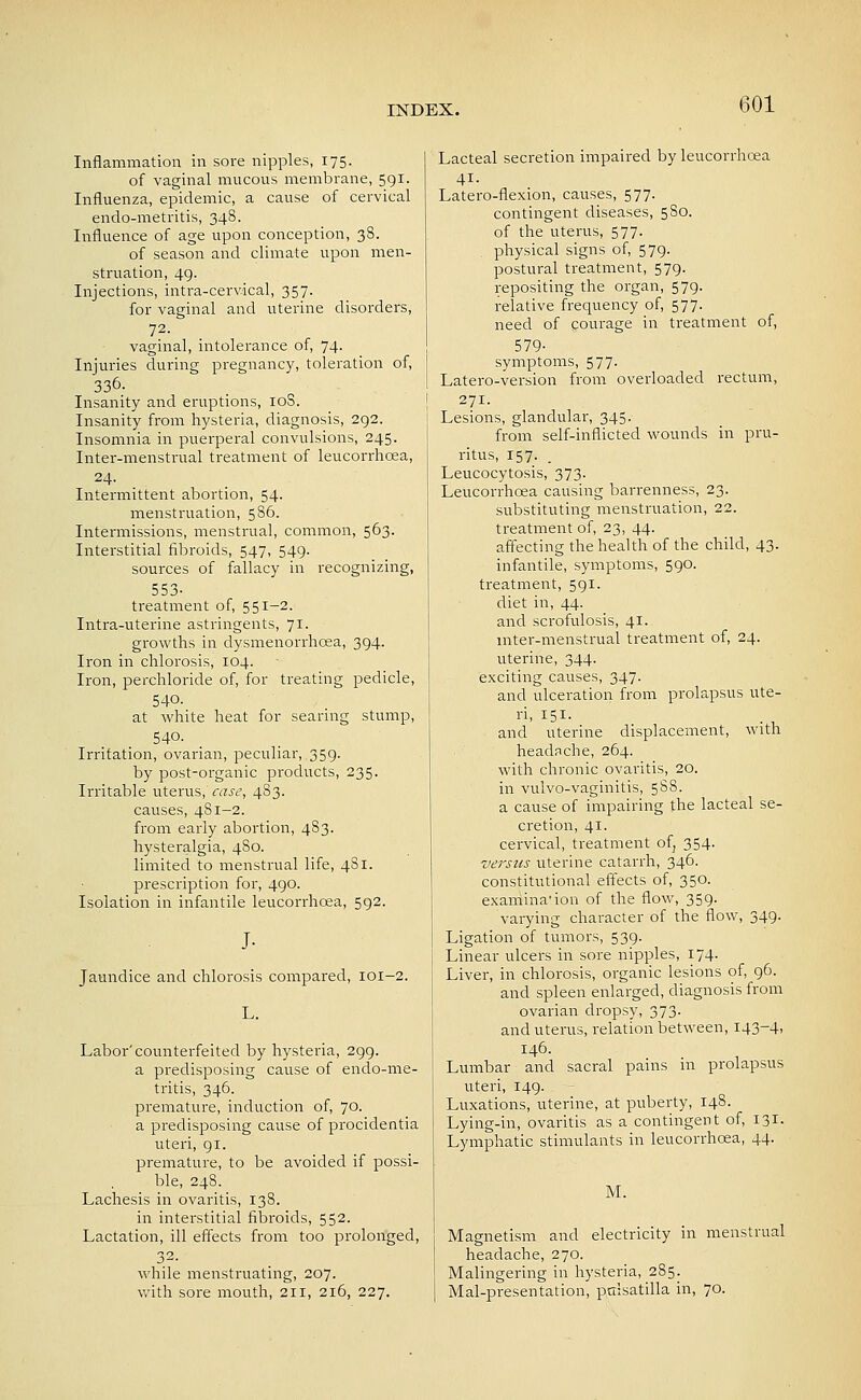 Inflammation in sore nipples, 175. of vaginal mucous membrane, 591. Influenza, epidemic, a cause of cervical endo-metritis, 348. Influence of age upon conception, 38. of season and climate upon men- struation, 49. Injections, intra-cervical, 357. for vaginal and uterine disorders, 72. vaginal, intolerance of, 74- Injuries during pregnancy, toleration of, 336- Insanity and eruptions, loS. Insanity from hysteria, diagnosis, 292. Insomnia in puerperal convulsions, 245. Inter-menstrual treatment of leucorrhoea, 24. Intermittent abortion, 54. menstruation, 586. Intermissions, menstrual, common, 563. Interstitial fibroids, 547, 549. sources of fallacy in recognizing, 553- treatment of, 551-2. Intra-uterine astringents, 71. growths in dysmenorrhcea, 394. Iron in chlorosis, 104. Iron, perchloride of, for treating pedicle, 540. at white heat for searing stump, 540. Irritation, ovariaii, peculiar, 359. by post-organic products, 235. Irritable uterus,VfZj-t', 483. causes, 481-2. from early abortion, 483. hysteralgia, 480. limited to menstrual life, 481. prescription for, 490. Isolation in infantile leucorrhoea, 592. J- Jaundice and chlorosis compared, 101-2. L. Labor'counterfeited by hysteria, 299. a predisposing cause of endo-me- tritis, 346. premature, induction of, 70. a predisposing cause of procidentia uteri, 91. premature, to be avoided if possi- ble, 248. Lachesis in ovaritis, 138. in interstitial fibi-oids, 552. Lactation, ill effects from too prolonged, 32. while menstruating, 207. with sore mouth, 211, 216, 227. Lacteal secretion impaired by leucorrhosa 41. Latero-flexion, causes, 577. contingent diseases, 580. of the uterus, 577. physical signs of, 579. postural treatment, 579. repositing the organ, 579. relative frequency of, 577. need of courage in treatment of, 579- symptoms, 577. Latero-version from overloaded rectum, 271. Lesions, glandular, 345. from self-inflicted wounds in pru- ritus, 157. Leucocytosis, 373. Leucorrhoea causing barrenness, 23. substituting menstruation, 22. treatment of, 23, 44. affecting the health of the child, 43. infantile, symptoms, 590. treatment, 591. diet in, 44. and scrofulosis, 41. mter-menstrual treatment of, 24. uterine, 344. exciting causes, 347. and ulceration from prolapsus ute- ri, 151. and uterine displacement, with headache, 264. with chronic ovaritis, 20. in vulvo-vaginitis, 588. a cause of impairing the lacteal se- cretion, 41. cervical, treatment of, 354. versus uterine catarrh, 346. constitutional effects of, 350. examination of the flow, 359. varying character of the flow, 349. Ligation of tumors, 539. Linear ulcers in sore nipples, 174. Liver, in chlorosis, organic lesions of, 96. and spleen enlarged, diagnosis from ovarian dropsy, 373. and uterus, relation between, i43-4> 146. Lumbar and sacral pains in prolapsus uteri, 149. Luxations, uterine, at puberty, 148. Lying-in, ovaritis as a contingent of, 131. Lymphatic stimulants in leucorrhoea, 44. M. Magnetism and electricity in menstrual headache, 270. Malingering in hysteria, 285. Mal-presentation, pttlsatilla in, 70.