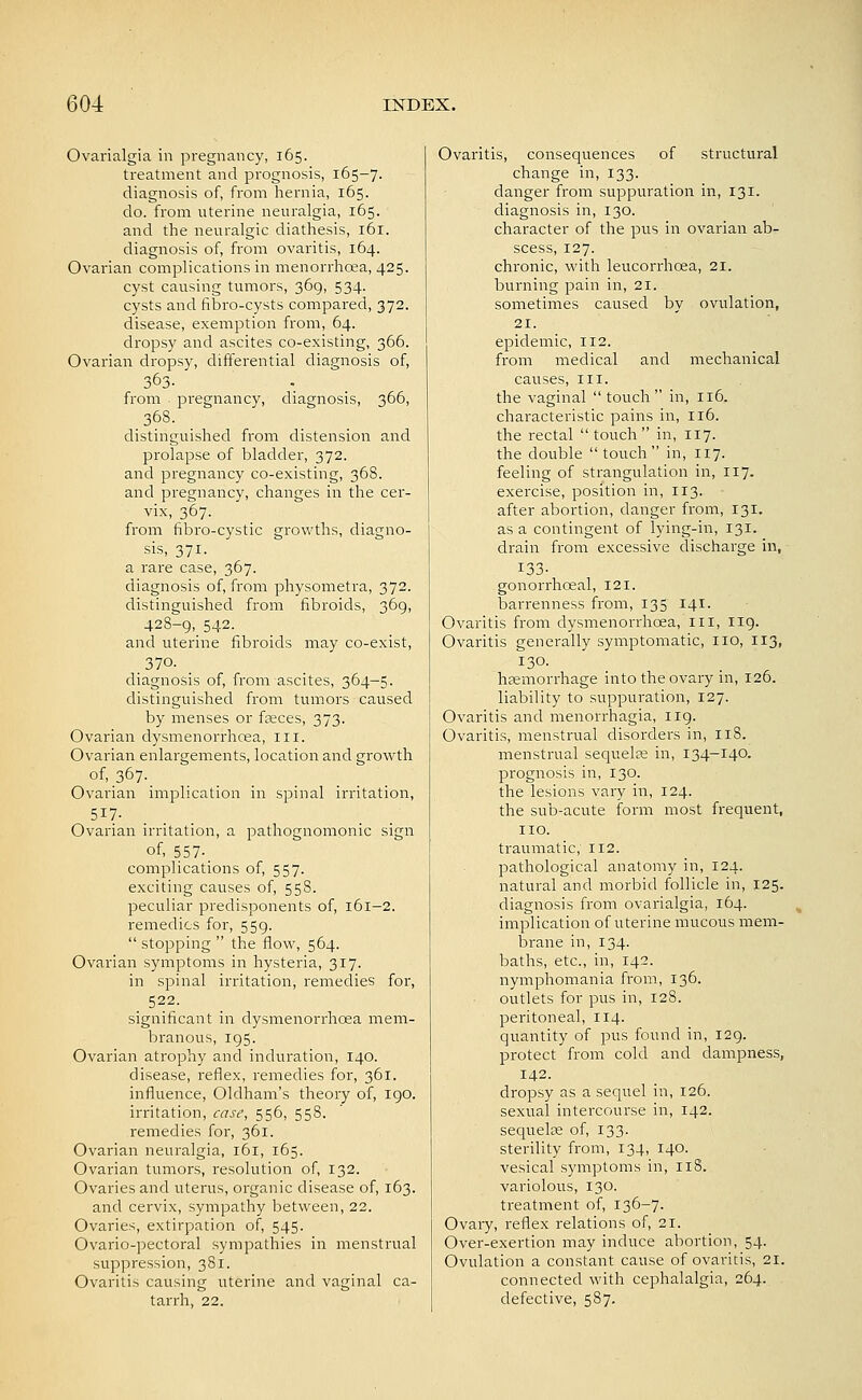 Ovarialgia in pregnancy, 165. treatment and prognosis, 165-7. diagnosis of, from hernia, 165. do. from uterine neuralgia, 165. and the neuralgic diathesis, 161. diagnosis of, from ovaritis, 164. Ovarian complications in menorrhoea, 425. cyst causing tumors, 369, 534. cysts and fibro-cysts compared, 372. disease, exemption from, 64. dropsy and ascites co-existing, 366. Ovarian dropsy, differential diagnosis of, 363- from pi^egnancy, diagnosis, 366, .368. distinguished from distension and prolapse of bladder, 372. and pregnancy co-existing, 368. and pregnancy, changes in the cer- vix, 367. from fibro-cystic growths, diagno- sis, 371. a rare case, 367. diagnosis of, from physometra, 372. distinguished from fibroids, 369, 428-9,_ 542. and uterine fibroids may co-exist, 370. diagnosis of, from ascites, 364-5. distinguished from tumors caused by menses or fseces, 373. Ovarian dysmenorrhcea, ill. Ovarian enlargements, location and growth of, 367. Ovarian implication in spinal irritation, 517- Ovarian irritation, a pathognomonic sign of, 557-. complications of, 557. exciting causes of, 558. peculiar predisponents of, 161-2. remedies for, 559.  stopping  the flow, 564. Ovarian symptoms in hysteria, 317. in spinal irritation, remedies for, . 522- significant in dysmenorrhcea mem- branous, 195. Ovarian atrophy and induration, 140. disease, reflex, remedies for, 361. influence, Oldham's theory of, 190. irritation, case, 556, 558. remedies for, 361. Ovarian neuralgia, 161, 165. Ovarian tumors, resolution of, 132. Ovaries and uterus, organic disease of, 163. and cervix, sympathy between, 22. Ovaries, extirpation of, 545. Ovario-pectoral sympathies in menstrual suppression, 381. Ovaritis causing uterine and vaginal ca- tarrh, 22. Ovaritis, consequences of structural change in, 133. danger from suppuration in, 131. diagnosis in, 130. character of the pus in ovarian ab- scess, 127. chronic, with leucorrhcea, 21. burning pain in, 21. sometimes caused by ovulation, 21. epidemic, 112. from medical and mechanical causes, iii. the vaginal  touch in, 116. characteristic pains in, 116. the rectal  touch  in, 117. the double  touch in, 117. feeling of strangulation in, 117. exercise, position in, 113. after abortion, danger from, 131. as a contingent of lying-in, 131. drain from excessive discharge in, 133- gonorrhoeal, 121. barrenness from, 135 141. Ovaritis from dysmenorrhcea, in, I19. Ovaritis generally symptomatic, no, 113, 130. haemorrhage into the ovary in, 126. liability to suppuration, 127. Ovaritis and menorrhagia, 119. Ovaritis, menstrual disorders in, I18. menstrual sequelre in, 134-140. prognosis in, 130. the lesions vary in, 124. the sub-acute form most frequent, no. traumatic, 112. pathological anatomy in, 124. natural and morbid follicle in, 125. diagnosis from ovarialgia, 164. implication of uterine mucous mem- brane in, 134. baths, etc., in, 142. nymphomania from, 136. outlets for pus in, 128. peritoneal, 114. quantity of pus found in, 129. protect from cold and dampness, 142. dropsy as a sequel in, 126. sexual intercourse in, 142. sequelae of, 133. sterility from, 134, 140. vesical symptoms in, 118. variolous, 130. treatment of, 136-7. Ovaiy, reflex relations of, 21. Over-exertion may induce abortion, 54. Ovulation a constant cause of ovaritis, 21. connected with cephalalgia, 264. defective, 587.