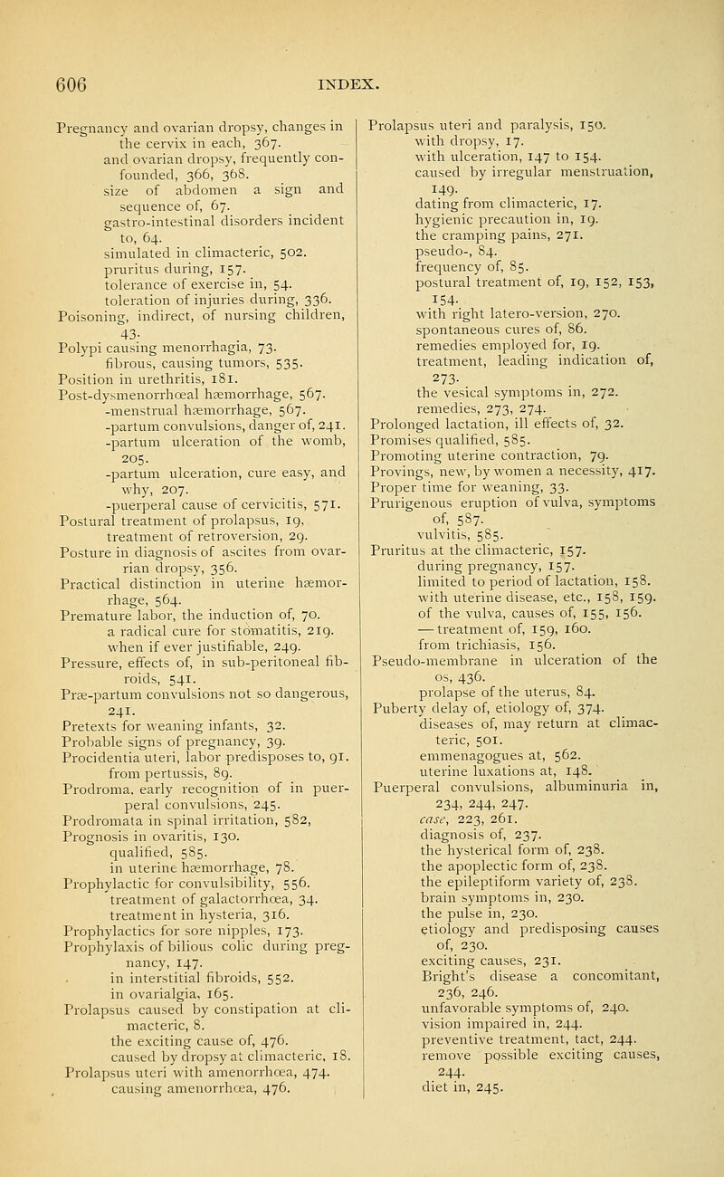 Pregnancy and ovarian dropsy, changes in the cervix in each, 367. and ovarian dropsy, frequently con- founded, 366, 36S. size of abdomen a sign and sequence of, 67. gastro-intestinal disorders incident to, 64. simulated in climacteric, 502. pruritus during, 157. tolerance of exeixise in, 54. toleration of injuries during, 336. Poisoning, indirect, of nursing children, 43- Polypi causing menon-hagia, 73. fibrous, causing tumors, 535. Position in urethritis, 181. Post-dysmenorrhceal haemorrhage, 567. -menstrual haemorrhage, 567. -partum convulsions, danger of, 241. -partum ulceration of the womb, 205. -partum ulceration, cure easy, and why, 207. -puerperal cause of cervicitis, 571. Postural treatment of prolapsus, 19, treatment of retroversion, 29. Posture in diagnosis of ascites from ovar- rian dropsy, 356. Practical distinction in uterine haemor- rhage, 564. Premature labor, the induction of, 70. a radical cure for stomatitis, 219. when if ever justifiable, 249. Pressure, effects of, in sub-peritoneal fib- roids, 541. Prae-partum convulsions not so dangerous, 241. Pretexts for weaning infants, 32. Probable signs of pregnancy, 39. Procidentia uteri, labor predisposes to, 91. from pertussis, 89. Prodroma, early recognition of in puer- peral convulsions, 245. Prodromata in spinal irritation, 582, Prognosis in ovaritis, 130. qualified, 585. in uterine heemorrhage, 78. Prophylactic for convulsibility, 556. treatment of galactorrhcea, 34. treatment in hysteria, 316. Prophylactics for sore nipples, 173. Prophylaxis of bilious colic during preg- nancy, 147. in interstitial fibroids, 552. in ovarialgia, 165. Prolapsus caused by constipation at cli- macteric, 8. the exciting cause of, 476. caused by dropsy at climacteric, 18. Prolapsus uteri with amenorrhea, 474. causing amenorrhoea, 476. Prolapsus uteri and paralysis, 150. with dropsy, 17. with ulceration, 147 to 154. caused by irregular menstruation, 149. dating from climacteric, 17. hygienic precaution in, 19. the cramping pains, 271. pseudo-, 84. frequency of, 85. postural treatm.ent of, 19, 152, 153, 154- with right latero-version, 270. spontaneous cures of, 86. remedies employed for, 19. treatment, leading indication of, 273- the vesical symptoms in, 272. remedies, 273, 274. Prolonged lactation, ill effects of, 32. Promises qualified, 585. Promoting uterine contraction, 79. Provings, new, by women a necessity, 417. Proper time for weaning, 33. Prurigenous eruption of vulva, symptoms of, 587. vulvitis, 585. Pruritus at the climacteric, 157. during pregnancy, 157. limited to period of lactation, 158. with uterine disease, etc., 158, 159. of the vulva, causes of, 155, 156. — treatment of, 159, 160. from trichiasis, 156. Pseudo-membrane in ulceration of the OS, 436. prolapse of the uterus, 84. Puberty delay of, etiology of, 374. diseases of, may return at climac- teric, 501. emmenagogues at, 562. uterine luxations at, 148. Puerperal convulsions, albuminuria in, 234, 244, 247. case, 223, 261. diagnosis of, 237. the hysterical form of, 238. the apoplectic form of, 238. the epileptiform variety of, 238. brain symptoms in, 230. the pulse in, 230. etiology and predisposing causes of, 230. exciting causes, 231. Bright's disease a concomitant, 236, 246. unfavorable symptoms of, 240. vision impaired in, 244. preventive treatment, tact, 244. remove possible exciting causes, . 244- diet in, 245.