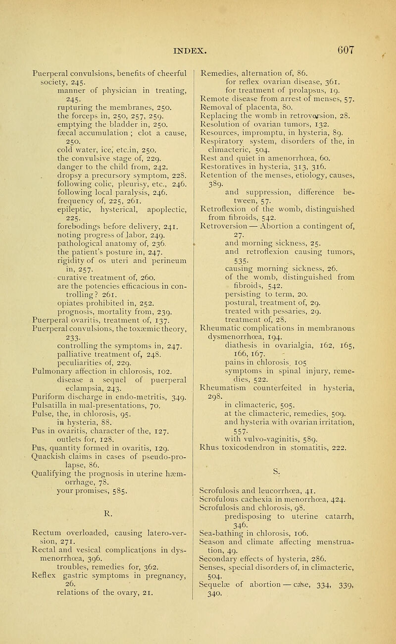 Puerperal convulsions, benefits of cheerful society, 245. manner of physician in treating, 245- rupturing the membranes, 250. the forceps in, 250, 257, 259. emptying the bladder in, 250. fsecal accumulation ; clot a cause, 250. cold water, ice,' etc.in, 250. the convulsive stage of, 229. danger to the child from, 242. dropsy a precursory symptom, 228. following colic, pleurisy, etc., 246. following local paralysis, 246. frequency of, 225, 261. epileptic, hysterical, apoplectic, 225. forebodings before delivery, 241. noting progress of labor, 249. pathological anatomy of, 236, the patient's posture in, 247. rigidity of os uteri and perineum in, 257. curative treatment of, 260. are the potencies efficacious in con- trolling? 261. opiates prohibited in, 252. prognosis, mortality from, 239. Puerperal ovaritis, treatment of, 137. Puerperal convulsions, the toxssmic theory, 233- controlling the symptoms in, 247. palliative treatment of, 248. peculiarities of, 229. Pulmonary affection in chlorosis, 102. disease a sequel of puerperal eclampsia, 243. Puriform discharge in endo-metritis, 349. Pulsatilla in mal-presentations, 70. Pulse, the, in chlorosis, 95. in hysteria, 88. Pus in ovaritis, character of the, 127. outlets for, 128. Pus, quantity formed in ovaritis, 129. Quackish claims in cases of pseudo-pro- lapse, 86. Qualifying the prognosis in uterine hem- orrhage, 78. your promises, 585. R. Rectum overloaded, causing latero-ver- sion, 271. Rectal and vesical complications in dys- menorrhoea, 396. troubles, remedies for, 362. Reflex gastric symptoms in pregnancy, 26. relations of the ovary, 21. Remedies, alternation of, 86. for reflex ovarian disease, 361. for treatment of prolapsus, ig. Remote disease from arrest of menses, 57. Removal of placenta, 80. Replacing the womb in retrovofsion, 28. Resolution of ovarian tumors, 132. Resources, impromptu, in hysteria, 8g. Respiratory system, disorders of the, in climacteric, 504. Rest and quiet in amenorrhoea, 60. Restoratives in hysteria, 313, 316. Retention of the menses, etiology, causes, 389- and suppression, difference be- tween, 57. Retroflexion of the womb, distinguished from fibroids, 542. Retroversion — Abortion a contingent of, 27- and morning sickness, 25. and retroflexion causing tumors, 535- causing morning sickness, 26. of the womb, distinguished from fibroids, 542. persisting to term, 20. postural, treatment of, 29. treated with pessaries, 29. treatment of, 28. Rheumatic complications in membranous dysmenorrhoea, 194. diathesis in ovarialgia, 162, 165, 166, 167. pains in chlorosis, 105 symptoms in spinal injury, reme- dies, 522. Rheumatism counterfeited in hysteria, 298. in climacteric, 505. at the climacteric, remedies, 509. and hysteria with ovarian irritation,, .557- with vulvo-vaginitis, 589. Rhus toxicodendron in stomatitis, 222. S. Scrofulosis and leucorrhoea, 41. Scrofulous cachexia in menorrhoea, 424. Scrofulosis and chlorosis, 98. predisposing to uterine catarrh, .346. Sea-bathing in chlorosis, 106. Season and climate affecting menstrua- tion, 49. Secondary effects of hysteria, 286. Senses, special disorders of, in climacteric, 504- Sequelae of abortion — ca^e, 334, 339, 340. .