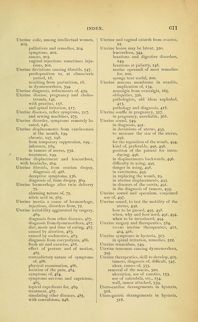 Uterine colic, among intellectual women, 203. palliatives and remedies, 204. symptoms, 202. causes, 203. vaginal injections sometimes inju- rious, 201. Uterine deviations causing fibroids, 547. predisposition to, at climacteric period, 18. resulting from parturition, 18. in dysmenorrhoea, 394. Uterine diagnosis, refinements of, 439. Uterine disease, pregnancy and choles- trsemia, 145. vs'ith pruritus, 158. and spinal irritation, 517. Uterine diseases, reflex symptoms, 517. and sewing machines, 275. Uterine disorder, symptoms remotely lo- cated, 146. Uterine displacements from carelessness at the month, igg. chronic, 197, 198. from temporary suppression, 199. , inference, 589. in tumors of uterus, 532. treatment, igg. Uterine displacement and leucorrhoea, with headache, 264. Uterine fibroids, from ovarian dropsy, diagnosis of, 428. deceptive symptoms, 536. diagnosis of, from dropsy, 369. Uterine liEemorrhage after twin delivery 75-. alarming nature of, 75. nitric acid in, 565. Uterine inertia a cause of hemorrhage, injections, disorders from, 72. Uterine irritability aggravated by surgery, .48g. diagnosis from other diseases, 487. diagnosis from dysmenorrhoea, 487. diet, mode and time of eating, 487. caused by abortion, 483. caused by escharotics, 483. diagnosis from coccyodynia, 486. fresh air and exercise, 488. effect of posture and of motion, 485. . contradictory nature of symptoms of, 486. physical examination, 486. location of the pain, 484. symptoms of, 484. symptoms nervous and capricious, 485. topical expedients for, 48g. treatment, 487. simulating other diseases, 485. with convulsions, 248. Uterine and vaginal catarrh from ovaritis, 22. Uterine lesion may be latent, 320. leucorrhoea, 344. luxations and digestive disorders, 149- luxations at puberty, 148. modus operandi of most remedies for, 200. sponge tent useful, 200. Uterine mucous membrane in ovaritis, implication of, 134. neuralgia from ovarialgia, 165. obliquities, 326. pathologists, old ideas exploded, 413- pathology and diagnosis, 418. Uterine souffle in pregnancy, 327. in pregnancy, unreiliable, 368. Uterine sound, 54g. in diagnosis, 491. in deviations of uterus, 493. to measure the size of the uterus, 492. for the reposition of the womb, 494. kind of, preferable, 495, 4g8. position of the patient for intro- ducing, 4g6. in displacements backwards, 496. difficulty in using, 495. danger in using, 498. in carcinoma, 493. in replacing the womb, 29. in uterine displacements, 493. in diseases of the cervix, 491. in the diagnosis of tumors, 4g3. Uterine sound and speculum, conjoined use of, 4g7. Uterine sound, to test the mobility of the uterus, 492. how to be passed, 495, 4g8. when, why and how used, 4gi, 4g4. when to be introduced, 4g4. Uterine surgery and therapeutics, 584. versus uterine therapeutics, 411, 414, 416. Uterine symptoms in hysteria, 317. in spinal irritation, remedies, 522. Uterine tenaculum, 54g. Uterine tenesmus causing dysmenorrhoea, 395. Uterine therapeutics, skill to develop, 415. tumors, diagnosis of, difficult, 545. ulcer, causes of, 333. removal of the mucus, 320. ulceration, use of caustics, 153. use of calendula, etc., 154. wall, tumor attached, 53g. Utero-cardiac derangements in hysteria, 318. Utero-gastric derangements in hysteria, 318.