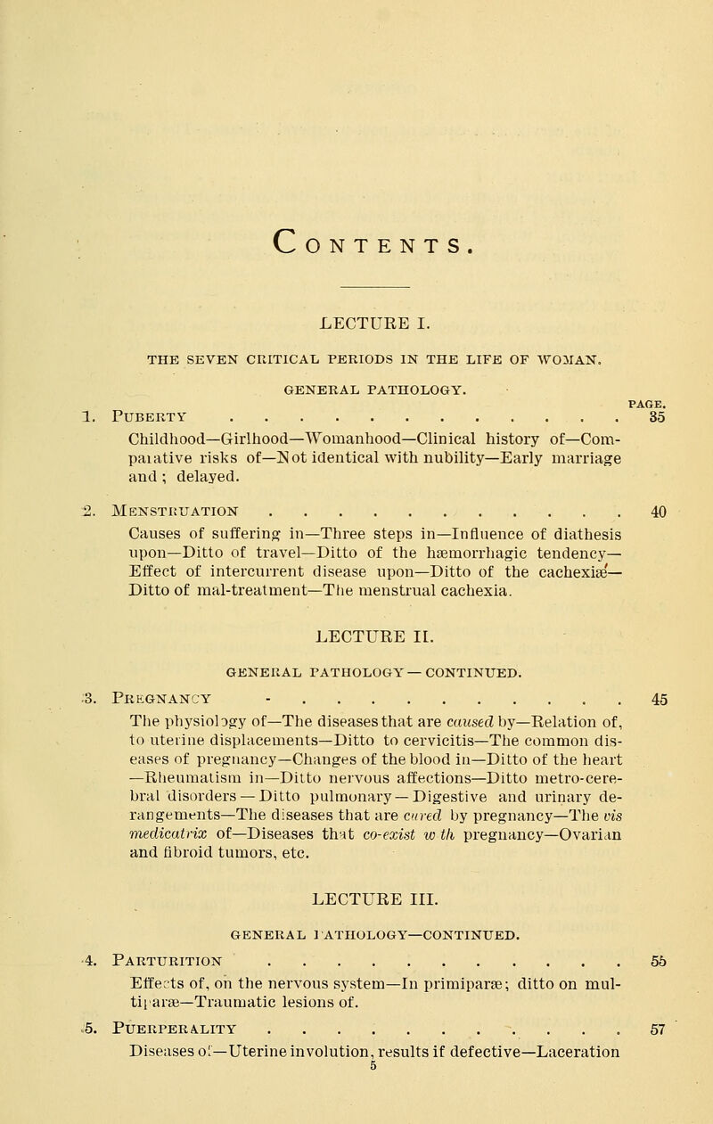 c O N T E N T S LECTUEE I. THE SEVEN CRITICAL PERIODS IN THE LIFE OF WOMAN. GENERAL PATHOLOGY. PAGE. 1. Puberty 35 Childhood—Girlhood—Womanhood—Clinical history of—Com- paiative risks of—Not identical with nubility—Early marriage and ; delayed. 2. Menstruation 40 Causes of suffering in—Three steps in—Influence of diathesis upon—Ditto of travel—Ditto of the haernorrhagic tendency- Effect of intercurrent disease upon—Ditto of the cachexia^— Ditto of mal-treatment—Ttie menstrual cachexia. LECTUEE II. GENERAL PATHOLOGY—CONTINUED. S. Pregnancy - 45 The physiology of—The diseases that are caused by—Eelation of, to uterine displacements—Ditto to cervicitis—The common dis- eases of pregnancy—Changes of the blood in—Ditto of the heart —Eheumatism in—Ditto nervous affections—Ditto metro-cere- bral disorders — Ditto pulmonary —Digestive and urinary de- rangements—The diseases that are cured by pregnancy—The vis medicatrix of—Diseases that co-exist w tli pregnancy—Ovarian and fibroid tumors, etc. LECTUEE III. general i athology—continued. 4. Parturition 55 Effects of, on the nervous system—In primiparse; ditto on mul- tiparas— Traumatic lesions of. .5. PUERPERALITY 57 Diseases o'—Uterine involution, results if defective—Laceration