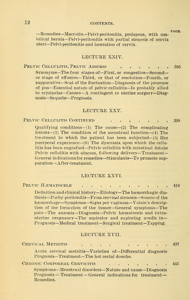 —Remedies—Macrotin—Pelvi-peritonitis, prolapsus, with um- bilical hernia—Pelvi-peritonitis with partial stenosis of cervix uteri—Pelvi-peritonitis and laceration of cervix. LECTURE XXIV. Felvic Cellulitis, Pelvic Abscess 385 Synonyms—The four stages of—First, or congestive—Second— or stage of effusion—Third, or that of resolution—Fourth, or suppurative—Seat of the fluctuation—Diagnosis of the presence of pus—Essential nature of pelvic cellulitis—Is probably allied to erysipelas—Causes—A contingent to uterine surgery—Diag- nosis— Sequelae—Prognosis. LECTURE XXV. Pelvic Cellulitis Continued . . . ■ . . . . 399 Qualifying conditions—(1) The cause—(2) The complicating lesions—(3) The condition of the menstrual function—(4) The treatment to which the patient has been subjected—(5) Her puerperal experience—(6) The dyscrasia upon which the cellu- litis has been engrafted—Pelvic cellulitis with intestinal fistulae Pelvic cellulitis with abscess, following delivery—Treatment— General indications for remedies—Stimulants—To promote sup- puration —After-treatment. LECTURE XXVI. Pelvic Hematocele . . .418 Definition andclinical history—Etiology—The hemorrhagic dia- thesis—Pachy-peritonitis—From cervical stenosis—Source of the haemorrhage—Symptoms—Signs per vaginam—Voisin's descrip- tion of the formation of the tumor—General symptoms—The pain—The anaemia—Diagnosis—Pelvic haematocele and extra- uterine uregnancy—The aspirator and exploring needle in— Prognosis—Medical treatment—Surgical treatment—Tapping. LECTURE XVII. Cervical Metritis .... 437 Acute cervical metritis—Varieties of—Differential diagnosis Prognosis—Treatment—The hot rectal douche. Chronic Corporeal Cervicitis 443 Symptoms—Menstrual disorders—Nature and cause—Diagnosis Prognosis —Treatment —General indications for treatment — Remedies.