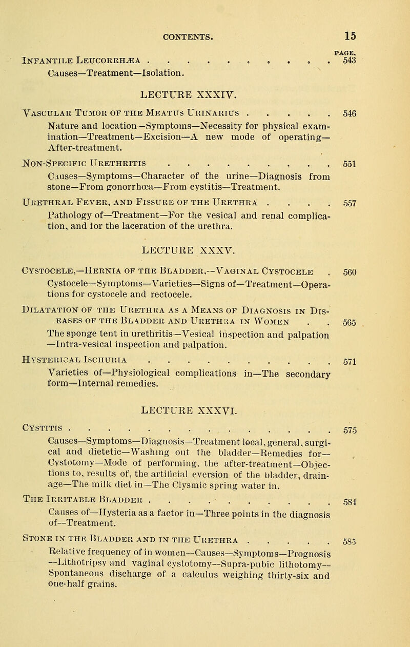 PAGE. Infantile Leucorrh^ea 543 Causes—Treatment—Isolation. LECTURE XXXIY. Vascular Tumor of the Meatus Urinarius 546 Nature and location —Symptoms—Necessity for physical exam- ination—Treatment—Excision—A new mode of operating- After-treatment. Non-Specific Urethritis 551 Causes—Symptoms—Character of the urine—Diagnosis from stone—From gonorrhoea—From cystitis—Treatment. Urethral, Fever, and Fissure of the Urethra .... 557 Pathology of—Treatment—For the vesical and renal complica- tion, and lor the laceration of the urethra. LECTURE XXXV. Cystocele,—Hernia of the Bladder,—Vaginal Cystocele . 560 Cystocele—Symptoms—Varieties—Signs of—Treatment—Opera- tions for cystocele and rectocele. Dilatation of the Urethra as a Means of Diagnosis in Dis- eases of the Bladder and Urethiia in Women . . 565 The sponge tent in urethritis—Vesical inspection and palpation —Intra-vesical inspection and palpation. Hysterical Ischuria .571 Varieties of—Physiological complications in—The secondary form—Internal remedies. LECTURE XXXVI. Cystitis 575 Causes—Symptoms—Diagnosis—Treatment local, general, surgi- cal and dietetic—Washing out the bladder—Remedies for— Cystotomy—Mode of performing, the after-treatment—Objec- tions to, results of, the artificial eversion of the bladder, drain- age—The milk diet in—The Clysmic spring water in. The Irritable Bladder . . . 584 Causes of—Hysteria as a factor in—Three points in the diagnosis of—Treatment. Stone in the Bladder and in the Urethra ..... 585 Relative frequency of in women—Causes—Symptoms—Prognosis —Lithotripsy and vaginal cystotomy—Supra-pubic lithotomy- Spontaneous discharge of a calculus weighing thirty-six and one-half grains.