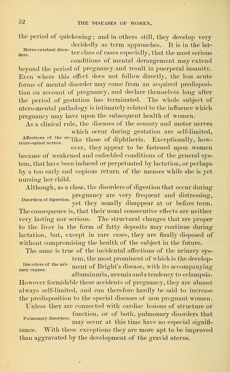 the period of quickening-; and in others still, they develop very decidedly as term approaches. It is in the lat- Metro-cerebral disor- , ■, ' n . n ., ., . ders> ter class ot cases especially, that the most serious. conditions of mental derangement may extend beyond the period of pregnancy and result in puerperal insanity. Even where this effect does not follow directly, the less acute forms of mental disorder may come from an acquired predisposi- tion on account of pregnancy, and declare themselves long after the period of gestation has terminated. The whole subject of utero-mental pathology is intimately related to the influence which pregnancy may have upon the subsequent health of women. As a clinical rule, the diseases of the sensory and motor nerves which occur during gestation are self-limited,. Affections of the ce-Uke those of diphtheria. Exceptionally, how- rebro-spinal nerves. L L- •> 7 ever, they appear to be fastened upon women because of weakened and enfeebled conditions of the general sys- tem, that have been induced or perpetuated by lactation, or perhaps by a too early and copious return of the menses while she is yet nursing her child. Although, as a class, the disorders of digestion that occur during pregnancy are verv frequent and distressing,. Disorders of digestion.  n yet they usually disappear at or before term. The consequence is, that their usual consecutive effects are neither very lasting nor serious. The structural changes that are proper to the liver in the form of fatty deposits may continue during lactation, but, except in rare cases, they are finally disposed of without compromising the health of the subject in the future. The same is true of the incidental affections of the urinary sys- tem, the most prominent of which is the develop- Disorders of the uri- t of Bri ht>s disease, with its accompanying nary organs. n 1 j » albuminuria, uraemia and a tendency to eclampsia. However formidable these accidents of pregnancy, they are almost always self-limited, and can therefore hardly be said to increase the predisposition to the special diseases of non pregnant women. Unless they are connected with cardiac lesions of structure or function, or of both, pulmonary disorders that Pulmonary disorders. . . . may occur at this time have no especial signifi- cance. With these exceptions they are more apt to be improved than aggravated by the development of the gravid uterus.