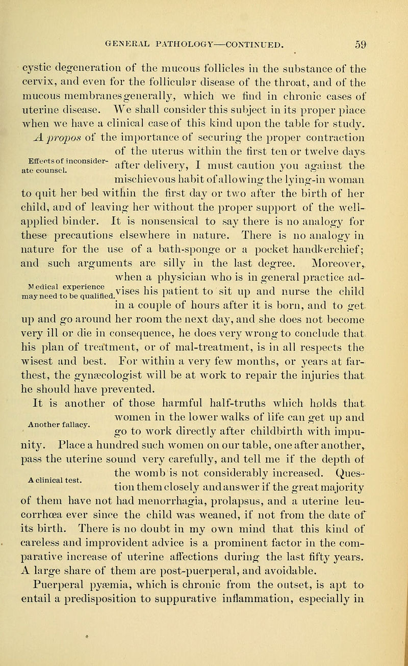 cystic degeneration of the mucous follicles in the substance of the cervix, and even for the follicular disease of the throat, and of the mucous membranes generally, which we find in chronic cases of uterine disease. We shall consider this subject in its proper place when we have a clinical case of this kind upon the table for study. A propos of the importance of securing the proper contraction of the uterus within the first ten or twelve days- atrcoutns0efi.iI1COnSider after delivery, I must caution you against the mischievous habit of allowing the lying-in woman to quit her bed within the first day or two after the birth of her child, and of leaving her without the proper support of the well- applied binder. It is nonsensical to say there is no analogy for these precautions elsewhere in nature. There is no analogy in nature for the use of a bath-sponge or a pocket handkerchief; and such arguments are silly in the last degree. Moreover,, when a physician who is in general practice ad- m»?ra,rrSiVises his patlent to sit up.and m,rse the child in a couple of hours after it is born, and to get. up and go around her room the next day, and she does not become very ill or die in consequence, he does very wrong to conclude that his plan of treatment, or of mal-treatment, is in all respects the wisest and best. For within a very few months, or years at far- thest, the gynaecologist will be at work to repair the injuries that he should have prevented. It is another of those harmful half-truths which holds that women in the lower walks of life can get up and go to work directly after childbirth with impu- nity. Place a hundred such women on our table, one after another, pass the uterine sound very carefully, and tell me if the depth of the womb is not considerably increased. Ques- A clinical test. . . . tion them closely and answer it the great majority of them have not had menorrhagia, prolapsus, and a uterine leu- corrhcea ever since the child was weaned, if not from the date of its birth. There is no doubt in my own mind that this kind of careless and improvident advice is a prominent factor in the com- parative increase of uterine affections during the last fifty years. A large share of them are post-puerperal, and avoidable. Puerperal pyaemia, which is chronic from the outset, is apt to entail a predisposition to suppurative inflammation, especially in