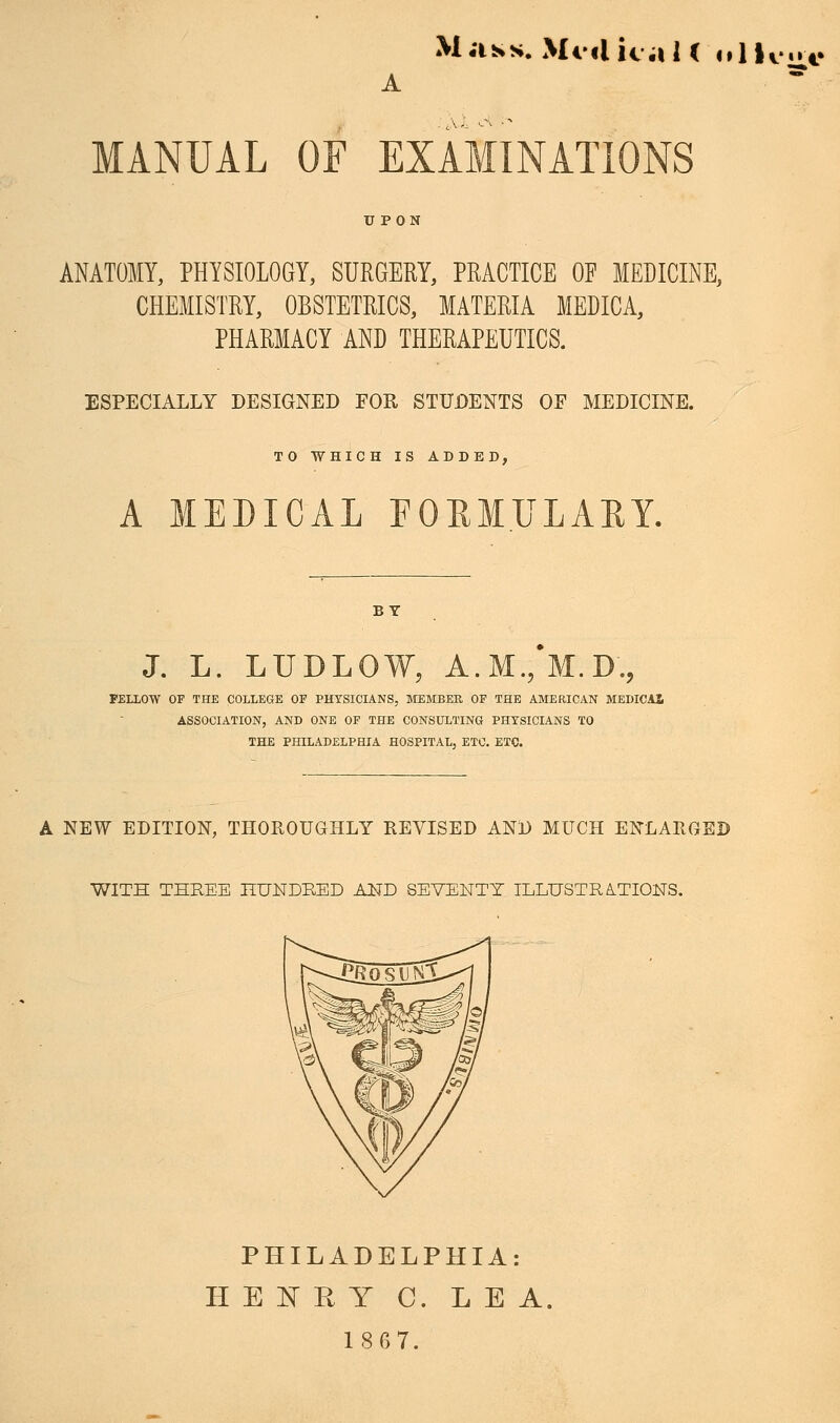 M;iss. MiilicaU oIKmto MANUAL OF EXAMINATIONS ANATOMY, PHYSIOLOGY, SURGERY, PRACTICE OP MEDICINE, CHEMISTRY, OBSTETRICS, MATERIA MEDICA, PHARMACY AND THERAPEUTICS. ESPECIALLY DESIGNED FOR STUDENTS OF MEDICINE. TO WHICH IS ADDED, A MEDICAL FOUMULAEY. J. L. LUDLOW, A.M., M.D., FELLOW OF THE COLLEGE OF PHYSICIANS, MEMBER OF THE AMERICAN MEDICAl ASSOCIATION, AND ONE OF THE CONSULTING PHYSICIANS TO THE PHILADELPHIA HOSPITAL, ETC. ETC. A NEW EDITION, THOROUGHLY REVISED AND MUCH ENLARGED WITH THREE HUNDKED AND SEVENTY ILLUSTRATIONS. PHILADELPHIA: H E INT Pv Y C. LEA, 1867.