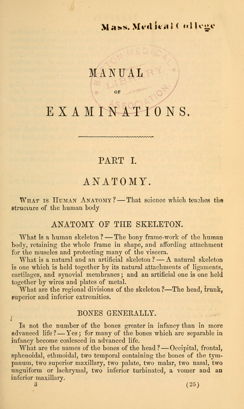 MANUAL examinWions. PART I. ANATOMY. What is Human Anatomy ? — That science which teaches the strucmre of the human bodj: ANATOMY OF THE SKELETON, What is a human skeleton ? — The bony frame-work of the huraau body, retaining the whole frame in shape, and affording attachment for the muscles and protecting many of the viscera. What is a natural and an artificial skeleton ? — A natural skeleton is one which is held together by its natural attachments of ligaments, cartilages, and synovial membranes; and an artificial one is one held together by wires and plates of metal. What are the regional divisions of the skeleton ?—The head; trunk, superior and inferior extremities. BONES GENERALLY. Is not the number of the bones greater in infancy than in more advanced life? — Yes; for many of the bones which are separable in infancy become coalesced in advanced life. What are the names of the bones of the head ? — Occipital, frontal, sphenoidal, ethmoidal, two temporal containing the bones of the tym- panum, two superior maxillary, two palate, two malar, two nasal, two unguiform or lachrymal, two inferior turbinated, a vomer and an inferior maxillary.