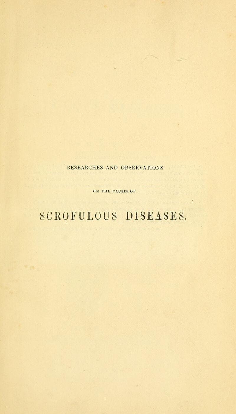 RESEARCHES AND OBSERVATIONS OX THE CAUSES OF SCROFULOUS DISEASES.