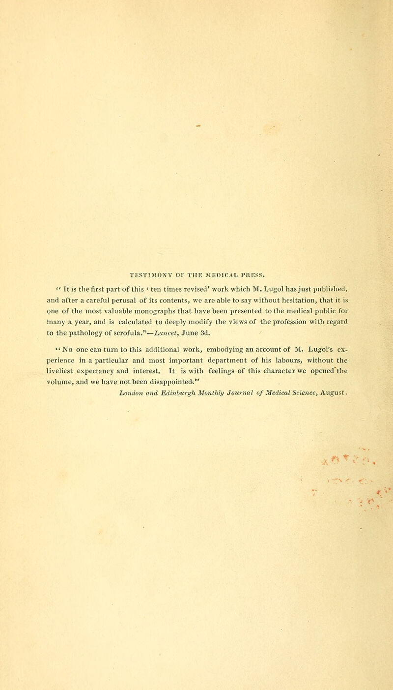 TESTIMONY OF THE MEDICAL PRESS.  It is the first part of this ' ten times revised' work which M. Lugol has just published, and after a careful perusal of its contents, we are able to say without hesitation, that it is one of the most valuable monographs that have been presented to the medical public for many a year, and is calculated to deeply modify the views of the profession with regard to the pathology of scrofula.—Lancet, June 3d. No one can turn to this additional work, embodying an account of M. Lugol's ex- perience in a particular and most important department of his labours, without the liveliest expectancy and interest. It is with feelings of this character we openedthe volume, and we have not been disappointedt London and Edinburgh Monthly Journal of Medical Science, August.