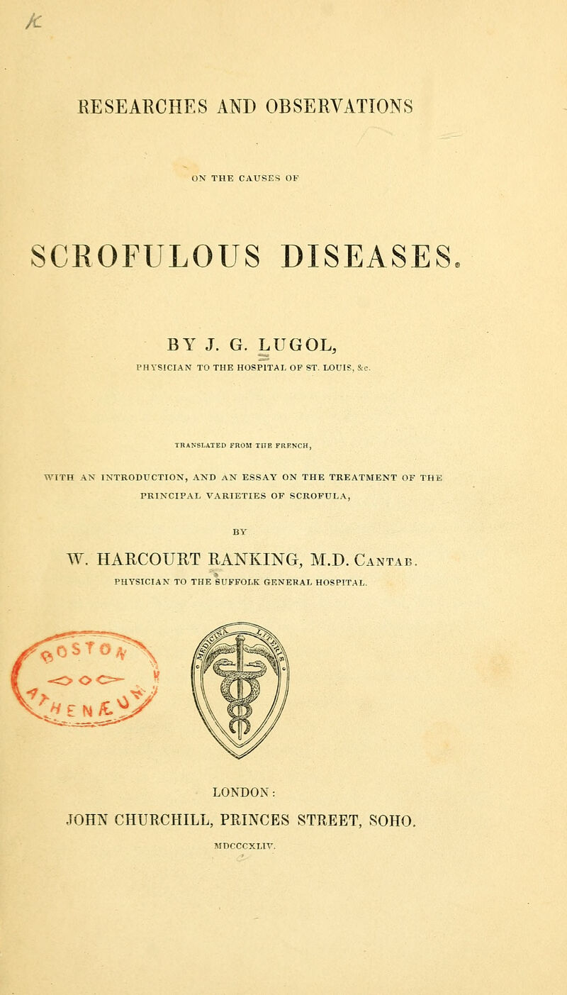 ft RESEARCHES AND OBSERVATIONS ON THE CAUSES OF SCROFULOUS DISEASES BY J. G. LUGOL, PHYSICIAN TO THE HOSPITAL OF ST. LOUIS. Sec. TRANSLATED FROM THE FRENCH, WITH AN INTRODUCTION, AND AN ESSAY ON THE TREATMENT OF THE PRINCIPAL VARIETIES OF SCROFULA, W. HARCOURT RANKING, M.D.Cantab. PHYSICIAN TO THE SUFFOLK GENERAL HOSPITAL. LONDON: JOHN CHURCHILL, PRINCES STREET, SOHO. AincccxLiv.