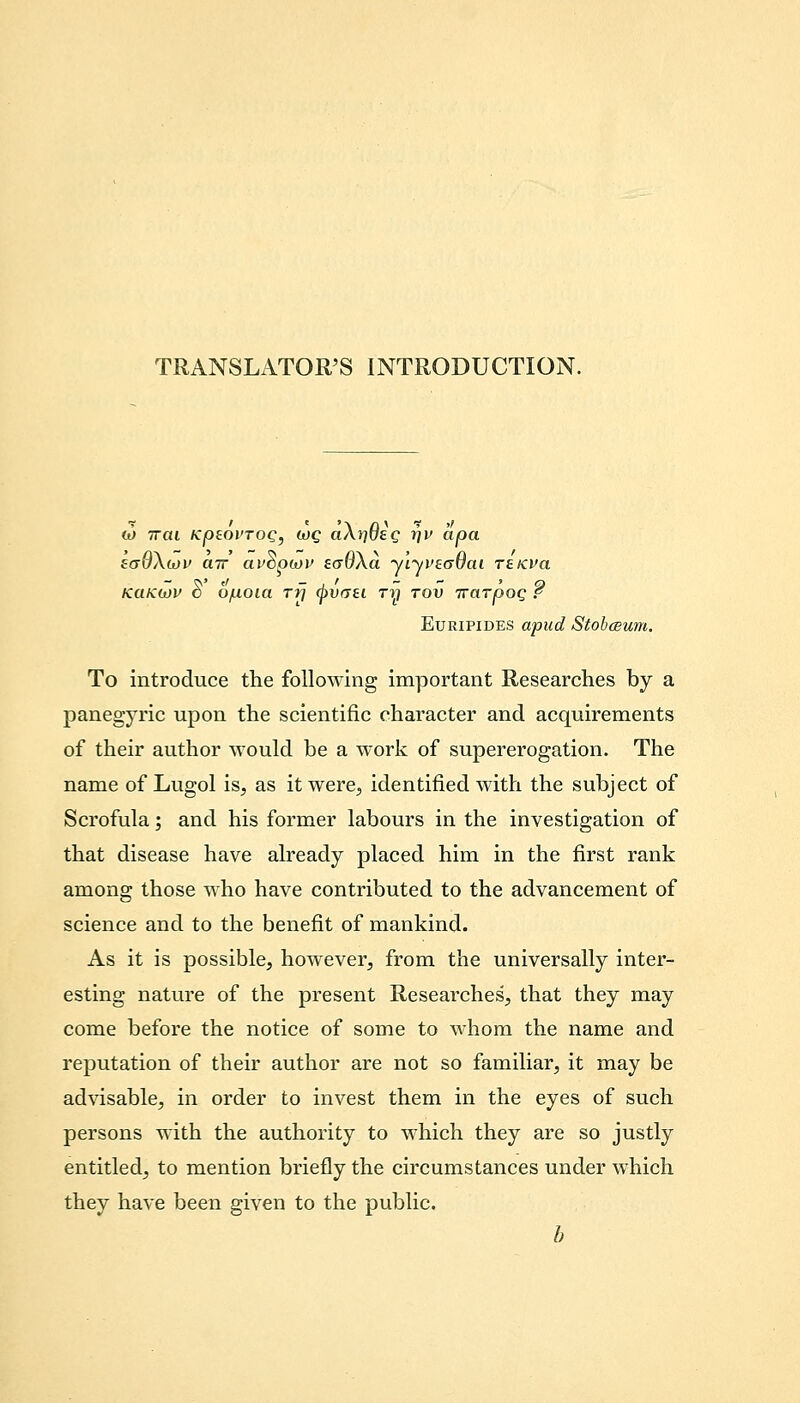 TRANSIATOR'S INTRODUCTION. 0) ttcu Kpeoi'TOQ, h)Q aArjueg r\v apa saQXiov air av^ptov eaOXa ylyvtoOai reKVa KCIKWV O 6/ilOia Ttj ^)W(7£l T1t) TOV TTClTpOQ f Euripides apud Stobceum. To introduce the following important Researches by a panegyric upon the scientific character and acquirements of their author would be a work of supererogation. The name of Lugol is, as itwere3 identified with the subject of Scrofula; and his former labours in the investigation of that disease have already placed him in the first rank among those who have contributed to the advancement of science and to the benefit of mankind. As it is possible, however, from the universally inter- esting nature of the present Researches, that they may come before the notice of some to whom the name and reputation of their author are not so familiar, it may be advisable, in order to invest them in the eyes of such persons with the authority to which they are so justly entitled, to mention briefly the circumstances under which they have been given to the public. b