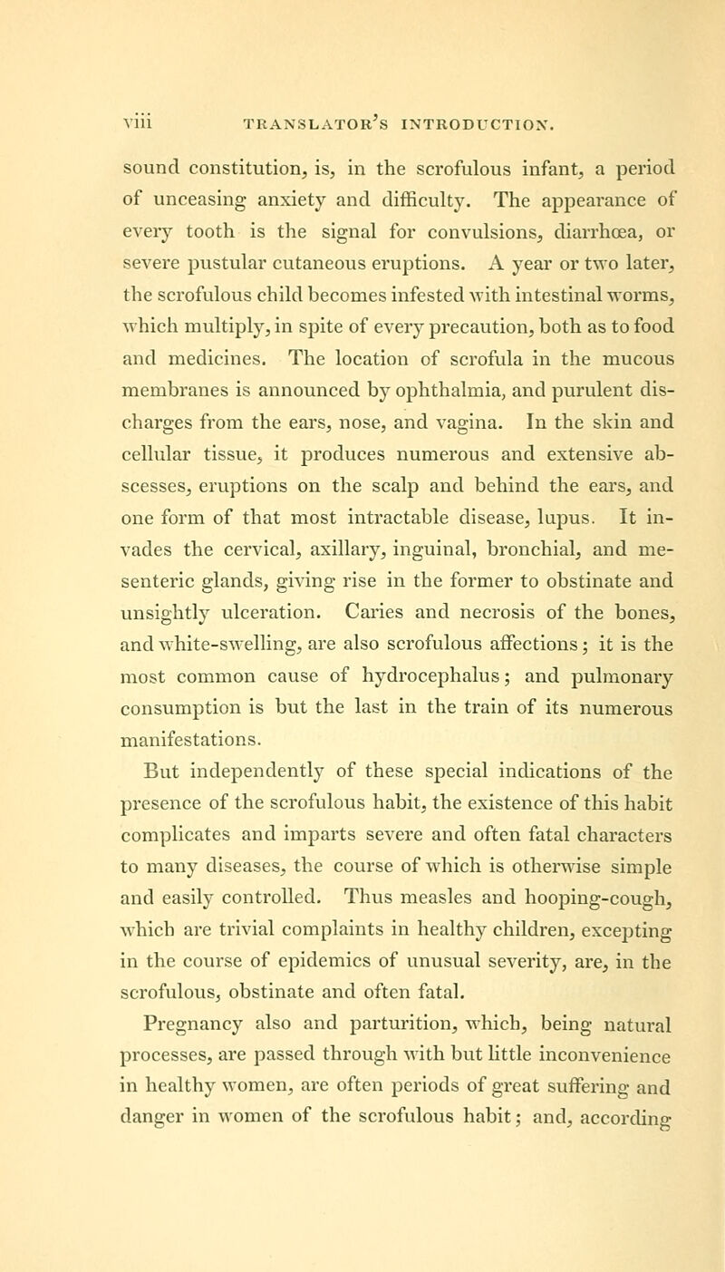 sound constitution, is, in the scrofulous infant, a period of unceasing anxiety and difficulty. The appearance of every tooth is the signal for convulsions, diarrhoea, or severe pustular cutaneous eruptions. A year or two later, the scrofulous child becomes infested with intestinal worms, which multiply, in spite of every precaution, both as to food and medicines. The location of scrofula in the mucous membranes is announced by ophthalmia, and purulent dis- charges from the ears, nose, and vagina. In the skin and cellular tissue, it produces numerous and extensive ab- scesses, eruptions on the scalp and behind the ears, and one form of that most intractable disease, lupus. It in- vades the cervical, axillary, inguinal, bronchial, and me- senteric glands, giving rise in the former to obstinate and unsightly ulceration. Caries and necrosis of the bones, and white-swelling, are also scrofulous affections; it is the most common cause of hydrocephalus; and pulmonary consumption is but the last in the train of its numerous manifestations. But independently of these special indications of the presence of the scrofulous habit, the existence of this habit complicates and imparts severe and often fatal characters to many diseases, the course of which is otherwise simple and easily controlled. Thus measles and hooping-cough, which are trivial complaints in healthy children, excepting in the course of epidemics of unusual severity, are, in the scrofulous, obstinate and often fatal. Pregnancy also and parturition, which, being natural processes, are passed through with but little inconvenience in healthy women, are often periods of great suffering and danger in women of the scrofulous habit; and, according