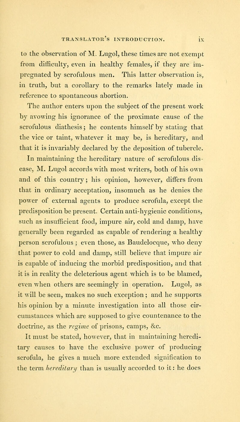 to the observation of M. Lugol, these times are not exempt from difficulty, even in healthy females, if they are im- pregnated by scrofulous men. This latter observation is, in truth, but a corollary to the remarks lately made in reference to spontaneous abortion. The author enters upon the subject of the present work by avowing his ignorance of the proximate cause of the scrofulous diathesis; he contents himself by stating that the vice or taint, whatever it may be, is hereditary, and that it is invariably declared by the deposition of tubercle. In maintaining the hereditary nature of scrofulous dis- ease, M. Lugol accords with most writers, both of his own and of this country; his opinion, however, differs from that in ordinary acceptation, insomuch as he denies the power of external agents to produce scrofula, except the predisposition be present. Certain anti-hygienic conditions, such as insufficient food, impure air, cold and damp, have generally been regarded as capable of rendering a healthy person scrofulous ; even those, as Baudelocque, who deny that power to cold and damp, still believe that impure air is capable of inducing the morbid predisposition, and that it is in reality the deleterious agent which is to be blamed, even when others are seemingly in operation. Lugol, as it will be seen, makes no such exception; and he supports his opinion by a minute investigation into all those cir- cumstances which are supposed to give countenance to the doctrine, as the regime of prisons, camps, &c. It must be stated, however, that in maintaining heredi- tary causes to have the exclusive power of producing scrofula, he gives a much more extended signification to the term hereditary than is usually accorded to it: he does