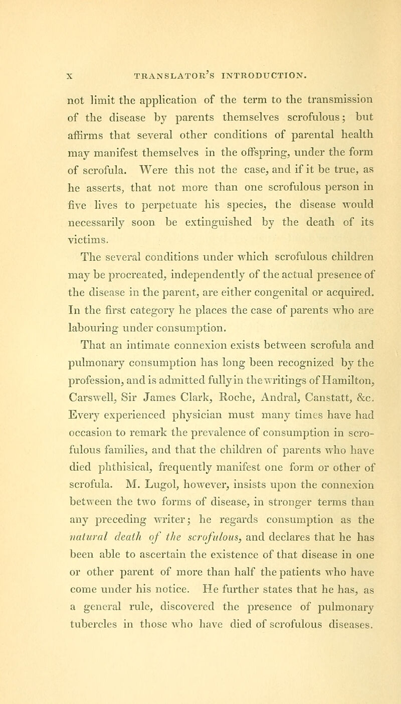 not limit the application of the term to the transmission of the disease by parents themselves scrofulous; but affirms that several other conditions of parental health may manifest themselves in the offspring, under the form of scrofula. Were this not the case, and if it be true, as he asserts, that not more than one scrofulous person in five lives to perpetuate his species, the disease would necessarily soon be extinguished by the death of its victims. The several conditions under which scrofulous children may be procreated, independently of the actual presence of the disease in the parent, are either congenital or acquired. In the first category he places the case of parents who are labouring under consumption. That an intimate connexion exists between scrofula and pulmonary consumption has long been recognized by the profession, and is admitted fully in the writings of Hamilton, Cars well, Sir James Clark, Roche, Andral, Canstatt, &c. Every experienced physician must many times have had occasion to remark the prevalence of consumption in scro- fulous families, and that the children of parents who have died phthisical, frequently manifest one form or other of scrofula. M. Lugol, however, insists upon the connexion between the two forms of disease, in stronger terms than any preceding writer; he regards consumption as the natural death of the scrofulous, and declares that he has been able to ascertain the existence of that disease in one or other parent of more than half the patients who have come under his notice. He further states that he has, as a general rule, discovered the presence of pulmonary tubercles in those who have died of scrofulous diseases.