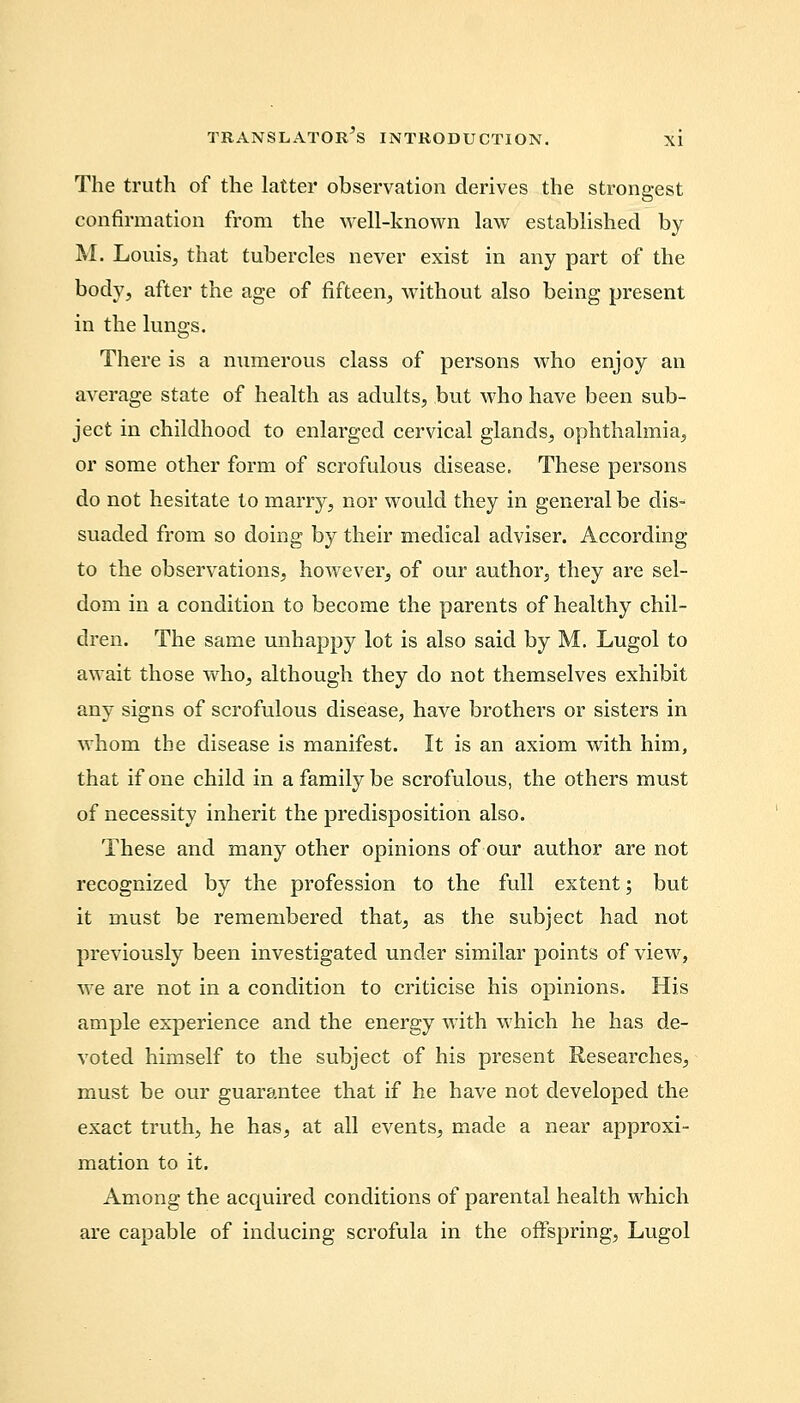 The truth of the latter observation derives the strongest confirmation from the well-known law established by M. Louis, that tubercles never exist in any part of the body, after the age of fifteen, without also being present in the lungs. There is a numerous class of persons who enjoy an average state of health as adults, but who have been sub- ject in childhood to enlarged cervical glands, ophthalmia, or some other form of scrofulous disease. These persons do not hesitate to marry, nor would they in general be dis- suaded from so doing by their medical adviser. According to the observations, however, of our author, they are sel- dom in a condition to become the parents of healthy chil- dren. The same unhappy lot is also said by M. Lugol to await those who, although they do not themselves exhibit any signs of scrofulous disease, have brothers or sisters in whom the disease is manifest. It is an axiom with him, that if one child in a family be scrofulous, the others must of necessity inherit the predisposition also. These and many other opinions of our author are not recognized by the profession to the full extent; but it must be remembered that, as the subject had not previously been investigated under similar points of view, we are not in a condition to criticise his opinions. His ample experience and the energy with which he has de- voted himself to the subject of his present Researches, must be our guarantee that if he have not developed the exact truth, he has, at all events, made a near approxi- mation to it. Among the acquired conditions of parental health which are capable of inducing scrofula in the offspring, Lugol