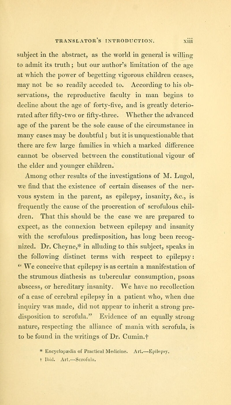 subject in the abstract, as the world in general is willing to admit its truth; but our author's limitation of the age at which the power of begetting vigorous children ceases, may not be so readily acceded to. According to his ob- servations, the reproductive faculty in man begins to decline about the age of forty-five, and is greatly deterio- rated after fifty-two or fifty-three. Whether the advanced age of the parent be the sole cause of the circumstance in many cases may be doubtful; but it is unquestionable that there are few large families in which a marked difference cannot be observed between the constitutional vigour of the elder and younger children. Among other results of the investigations of M. Lugol, we find that the existence of certain diseases of the ner- vous system in the parent, as epilepsy, insanity, &c, is frequently the cause of the procreation of scrofulous chil- dren. That this should be the case we are prepared to expect, as the connexion between epilepsy and insanity with the scrofulous predisposition, has long been recog- nized. Dr. Cheyne,* in alluding to this subject, speaks in the following distinct terms with respect to epilepsy:  We conceive that epilepsy is as certain a manifestation of the strumous diathesis as tubercular consumption, psoas abscess, or hereditary insanity. We have no recollection of a case of cerebral epilepsy in a patient who, when due inquiry was made, did not appear to inherit a strong pre- disposition to scrofula. Evidence of an equally strong nature, respecting the alliance of mania with scrofula, is to be found in the writings of Dr. Cumin.t * Encyclopaedia of Practical Medicine. Art.—Epilepsy, t Ibid. Art.—Scrofula.