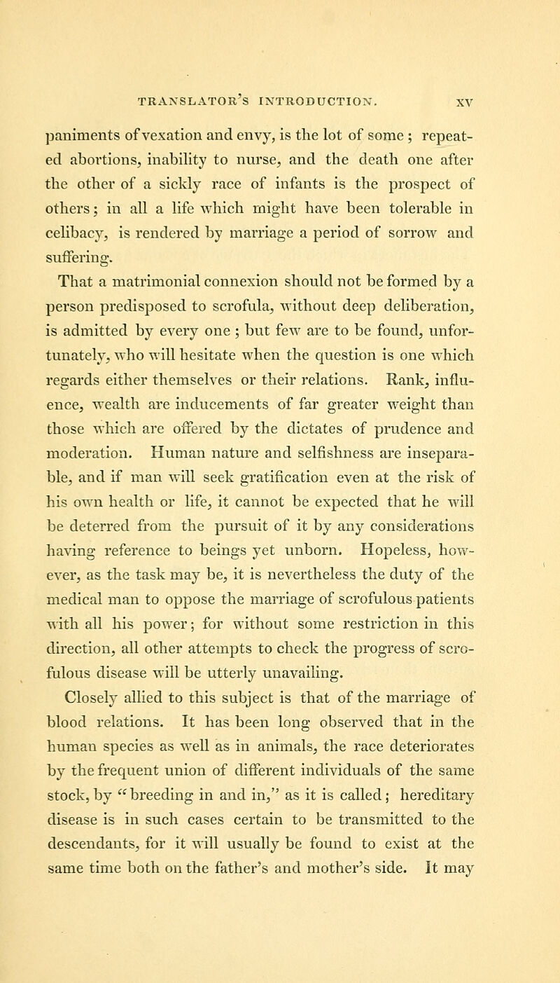 paniments of vexation and envy, is the lot of some ; repeat- ed abortions, inability to nurse, and the death one after the other of a sickly race of infants is the prospect of others; in all a life which might have been tolerable in celibacy, is rendered by marriage a period of sorrow and suffering. That a matrimonial connexion should not be formed by a person predisposed to scrofula, without deep deliberation, is admitted by every one; but few are to be found, unfor- tunately, who will hesitate when the question is one which regards either themselves or their relations. Rank, influ- ence, wealth are inducements of far greater weight than those which are offered by the dictates of prudence and moderation. Human nature and selfishness are insepara- ble, and if man will seek gratification even at the risk of his own health or life, it cannot be expected that he will be deterred from the pursuit of it by any considerations having reference to beings yet unborn. Hopeless, how- ever, as the task may be, it is nevertheless the duty of the medical man to oppose the marriage of scrofulous patients with all his power; for without some restriction in this direction, all other attempts to check the progress of scro- fulous disease will be utterly unavailing. Closely allied to this subject is that of the marriage of blood relations. It has been long observed that in the human species as well as in animals, the race deteriorates by the frequent union of different individuals of the same stock,by breeding in and in, as it is called; hereditary disease is in such cases certain to be transmitted to the descendants, for it will usually be found to exist at the same time both on the father's and mother's side. It may