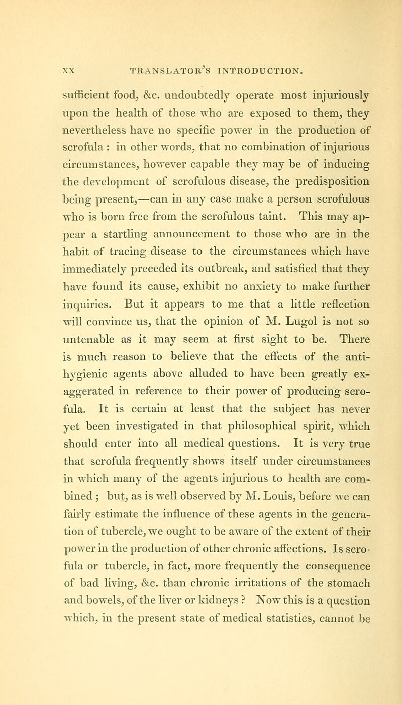 sufficient food, &c. undoubtedly operate most injuriously upon the health of those who are exposed to them, they nevertheless have no specific power in the production of scrofula : in other words, that no combination of injurious circumstances, however capable they may be of inducing the development of scrofulous disease, the predisposition being present,—can in any case make a person scrofulous who is born free from the scrofulous taint. This may ap- pear a startling announcement to those who are in the habit of tracing disease to the circumstances which have immediately preceded its outbreak, and satisfied that they have found its cause, exhibit no anxiety to make further inquiries. But it appears to me that a little reflection will convince us, that the opinion of M. Lugol is not so untenable as it may seem at first sight to be. There is much reason to believe that the effects of the anti- hygienic agents above alluded to have been greatly ex- aggerated in reference to their power of producing scro- fula. It is certain at least that the subject has never yet been investigated in that philosophical spirit, which should enter into all medical questions. It is very true that scrofula frequently shows itself under circumstances in which many of the agents injurious to health are com- bined ; but, as is well observed by M. Louis, before we can fairly estimate the influence of these agents in the genera- tion of tubercle, we ought to be aware of the extent of their power in the production of other chronic affections. Is scro- fula or tubercle, in fact, more frequently the consequence of bad living, &c. than chronic irritations of the stomach and bowels, of the liver or kidneys ? Now this is a question which, in the present state of medical statistics, cannot be