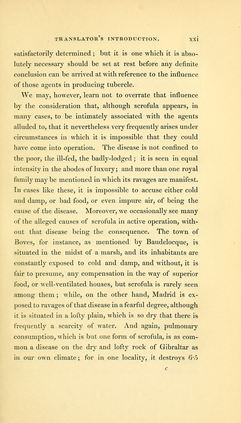 satisfactorily determined ; but it is one which it is abso- lutely necessary should be set at rest before any definite conclusion can be arrived at with reference to the influence of those agents in producing tubercle. We may, however, learn not to overrate that influence by the consideration that, although scrofula appears, in many cases, to be intimately associated with the agents alluded to, that it nevertheless very frequently arises under circumstances in which it is impossible that they could have come into operation. The disease is not confined to the poor, the ill-fed, the badly-lodged ; it is seen in equal intensity in the abodes of luxury; and more than one royal family may be mentioned in which its ravages are manifest. In cases like these, it is impossible to accuse either cold and damp, or bad food, or even impure air, of being the cause of the disease. Moreover, we occasionally see many of the alleged causes of scrofula in active operation, with- out that disease being the consequence. The town of Boves, for instance, as mentioned by Baudelocque, is situated in the midst of a marsh, and its inhabitants are constantly exposed to cold and damp, and without, it is fair to presume, any compensation in the way of superior food, or well-ventilated houses, but scrofula is rarely seen among them; while, on the other hand, Madrid is ex- posed to ravages of that disease in a fearful degree, although it is situated in a lofty plain, which is so dry that there is frequently a scarcity of water. And again, pulmonary consumption, which is but one form of scrofula, is as com- mon a disease on the dry and lofty rock of Gibraltar as in our own climate; for in one locality, it destroys 6-5 c