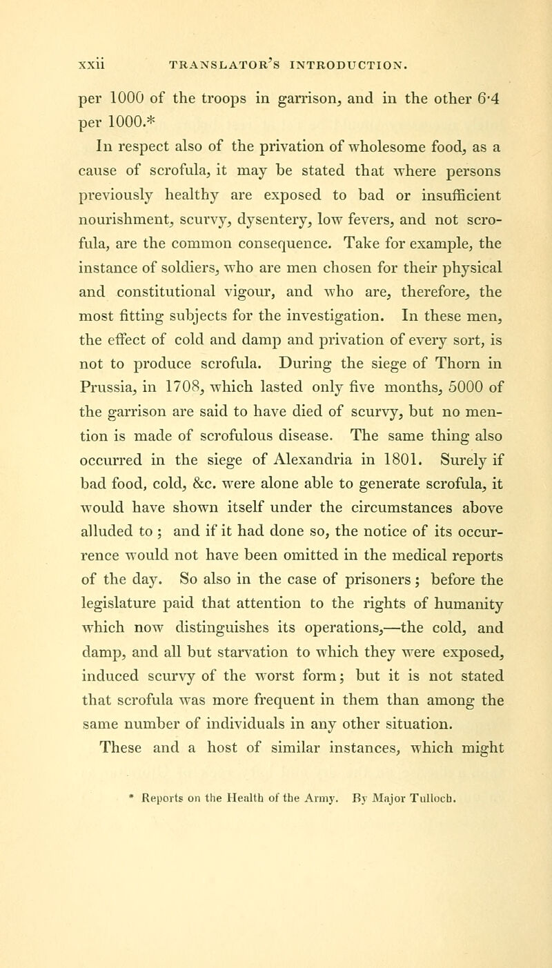 per 1000 of the troops in garrison, and in the other 6*4 per 1000.* In respect also of the privation of wholesome food, as a cause of scrofula, it may be stated that where persons previously healthy are exposed to bad or insufficient nourishment, scurvy, dysentery, low fevers, and not scro- fula, are the common consequence. Take for example, the instance of soldiers, who are men chosen for their physical and constitutional vigour, and who are, therefore, the most fitting subjects for the investigation. In these men, the effect of cold and damp and privation of every sort, is not to produce scrofula. During the siege of Thorn in Prussia, in 1708, which lasted only five months, 5000 of the garrison are said to have died of scurvy, but no men- tion is made of scrofulous disease. The same thing also occurred in the siege of Alexandria in 1801. Surely if bad food, cold, &c. were alone able to generate scrofula, it would have shown itself under the circumstances above alluded to ; and if it had done so, the notice of its occur- rence would not have been omitted in the medical reports of the day. So also in the case of prisoners ; before the legislature paid that attention to the rights of humanity which now distinguishes its operations,—the cold, and damp, and all but starvation to which they were exposed, induced scurvy of the worst form; but it is not stated that scrofula was more frequent in them than among the same number of individuals in any other situation. These and a host of similar instances, which might * Reports on the Health of the Army. By Major Tullocb.