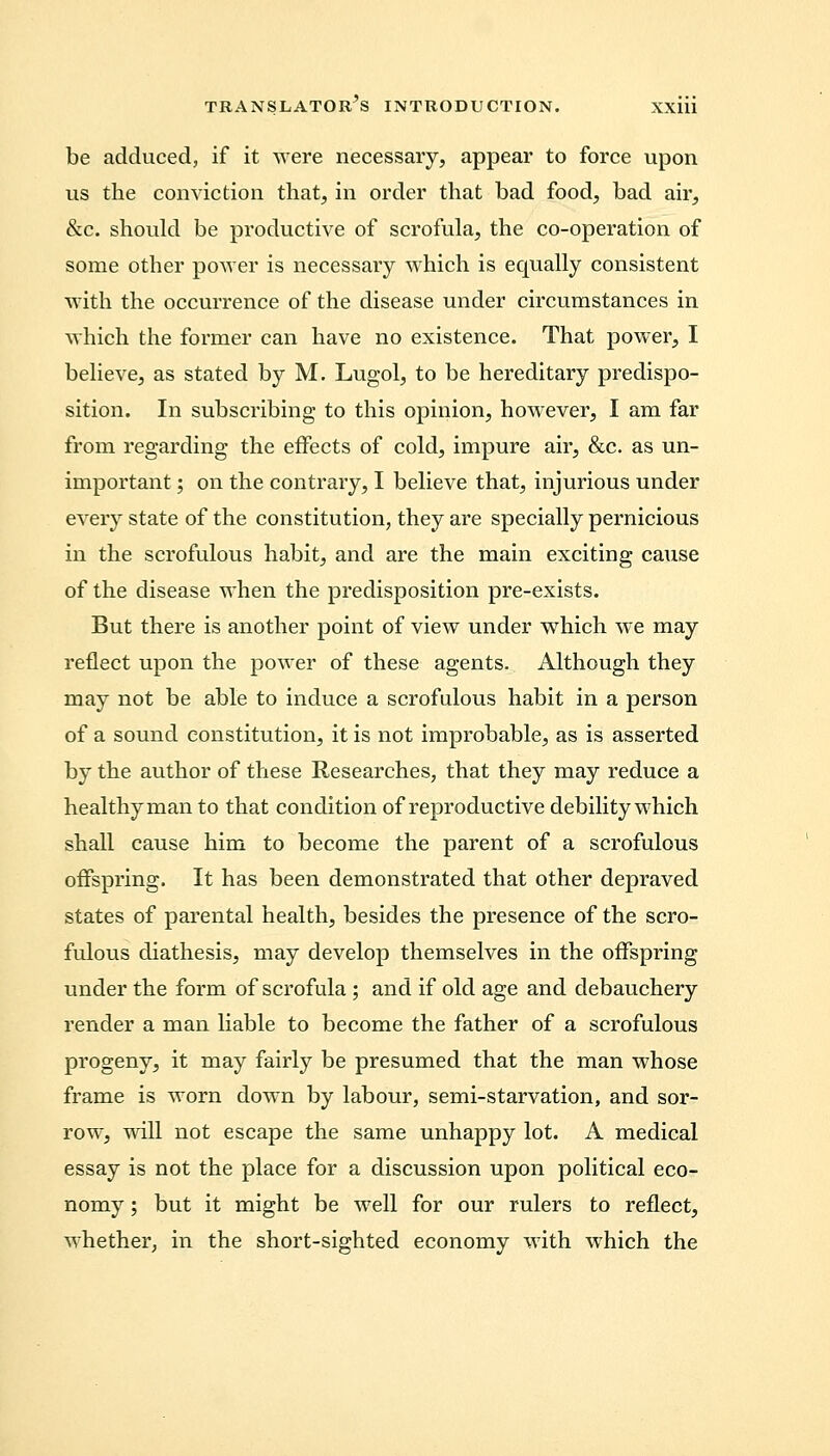 be adduced, if it were necessary, appear to force upon us the conviction that, in order that bad food, bad air, &c. should be productive of scrofula, the co-operation of some other power is necessary which is equally consistent with the occurrence of the disease under circumstances in which the former can have no existence. That power, I believe, as stated by M. Lugol, to be hereditary predispo- sition. In subscribing to this opinion, however, I am far from regarding the effects of cold, impure air, &c. as un- important ; on the contrary, I believe that, injurious under every state of the constitution, they are specially pernicious in the scrofulous habit, and are the main exciting cause of the disease when the predisposition pre-exists. But there is another point of view under which we may reflect upon the power of these agents. Although they may not be able to induce a scrofulous habit in a person of a sound constitution, it is not improbable, as is asserted by the author of these Researches, that they may reduce a healthy man to that condition of reproductive debility which shall cause him to become the parent of a scrofulous offspring. It has been demonstrated that other depraved states of parental health, besides the presence of the scro- fulous diathesis, may develop themselves in the offspring under the form of scrofula ; and if old age and debauchery render a man liable to become the father of a scrofulous progeny, it may fairly be presumed that the man whose frame is worn down by labour, semi-starvation, and sor- row, will not escape the same unhappy lot. A medical essay is not the place for a discussion upon political eco- nomy ; but it might be well for our rulers to reflect, whether, in the short-sighted economy with which the