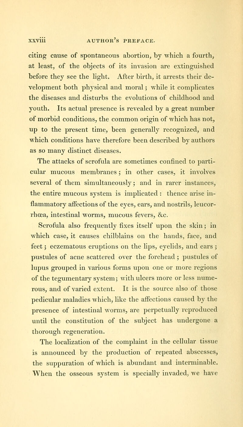 citing cause of spontaneous abortion, by which a fourth, at least, of the objects of its invasion are extinguished before they see the light. After birth, it arrests their de- velopment both physical and moral; while it complicates the diseases and disturbs the evolutions of childhood and youth. Its actual presence is revealed by a great number of morbid conditions, the common origin of which has not, up to the present time, been generally recognized, and which conditions have therefore been described by authors as so many distinct diseases. The attacks of scrofula are sometimes confined to parti- cular mucous membranes; in other cases, it involves several of them simultaneously; and in rarer instances, the entire mucous system is implicated : thence arise in- flammatory affections of the eyes, ears, and nostrils, leucor- rhcea, intestinal worms, mucous fevers, &c. Scrofula also frequently fixes itself upon the skin; in which case, it causes chilblains on the hands, face, and feet; eczematous eruptions on the lips, eyelids, and ears ; pustules of acne scattered over the forehead; pustules of lupus grouped in various forms upon one or more regions of the tegumentary system; with ulcers more or less nume- rous, and of varied extent. It is the source also of those pedicular maladies which, like the affections caused by the presence of intestinal worms, are perpetually reproduced until the constitution of the subject has undergone a thorough regeneration. The localization of the complaint in the cellular tissue is announced by the production of repeated abscesses, the suppuration of which is abundant and interminable. When the osseous system is specially invaded, we have
