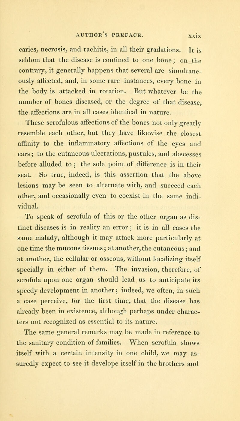 caries, necrosis, and rachitis, in all their gradations. It is seldom that the disease is confined to one bone; on the contrary, it generally happens that several are simultane- ously affected, and, in some rare instances, every bone in the body is attacked in rotation. But whatever be the number of bones diseased, or the degree of that disease, the affections are in all cases identical in nature. These scrofulous affections of the bones not only greatly resemble each other, but they have likewise the closest affinity to the inflammatory affections of the eyes and ears; to the cutaneous ulcerations, pustules, and abscesses before alluded to ; the sole point of difference is in their seat. So true, indeed, is this assertion that the above lesions may be seen to alternate with, and succeed each other, and occasionally even to coexist in the same indi- vidual. To speak of scrofula of this or the other organ as dis- tinct diseases is in reality an error; it is in all cases the same malady, although it may attack more particularly at one time the mucous tissues; at another,the cutaneous; and at another, the cellular or osseous, without localizing itself specially in either of them. The invasion, therefore, of scrofula upon one organ should lead us to anticipate its speedy development in another; indeed, we often, in such a case perceive, for the first time, that the disease has already been in existence, although perhaps under charac- ters not recognized as essential to its nature. The same general remarks may be made in reference to the sanitary condition of families. When scrofula shows itself with a certain intensity in one child, we may as- suredly expect to see it develope itself in the brothers and