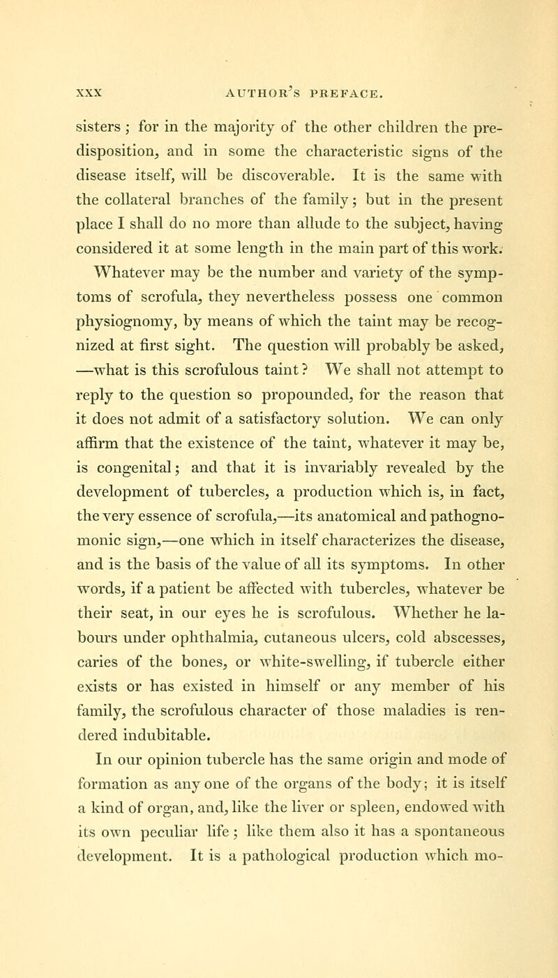 sisters ; for in the majority of the other children the pre- disposition, and in some the characteristic signs of the disease itself, will be discoverable. It is the same with the collateral branches of the family; but in the present place I shall do no more than allude to the subject, having considered it at some length in the main part of this work. Whatever may be the number and variety of the symp- toms of scrofula, they nevertheless possess one common physiognomy, by means of which the taint may be recog- nized at first sight. The question will probably be asked, —what is this scrofulous taint ? We shall not attempt to reply to the question so propounded, for the reason that it does not admit of a satisfactory solution. We can only affirm that the existence of the taint, whatever it may be, is congenital; and that it is invariably revealed by the development of tubercles, a production which is, in fact, the very essence of scrofula,—its anatomical and pathogno- monic sign,—one which in itself characterizes the disease, and is the basis of the value of all its symptoms. In other words, if a patient be affected with tubercles, whatever be their seat, in our eyes he is scrofulous. Whether he la- bours under ophthalmia, cutaneous ulcers, cold abscesses, caries of the bones, or white-swelling, if tubercle either exists or has existed in himself or any member of his family, the scrofulous character of those maladies is ren- dered indubitable. In our opinion tubercle has the same origin and mode of formation as any one of the organs of the body; it is itself a kind of organ, and, like the liver or spleen, endowed with its own peculiar life ; like them also it has a spontaneous development. It is a pathological production which mo-