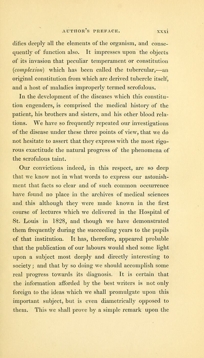 difies deeply all the elements of the organism, and conse- quently of function also. It impresses upon the objects of its invasion that peculiar temperament or constitution {complexion) which has been called the tubercular,—an original constitution from which are derived tubercle itself, and a host of maladies improperly termed scrofulous. In the development of the diseases which this constitu- tion engenders, is comprised the medical history of the patient, his brothers and sisters, and his other blood rela- tions. We have so frequently repeated our investigations of the disease under these three points of view, that we do not hesitate to assert that they express with the most rigo- rous exactitude the natural progress of the phenomena of the scrofulous taint. Our convictions indeed, in this respect, are so deep that we know not in what words to express our astonish- ment that facts so clear and of such common occurrence have found no place in the archives of medical sciences and this although they were made known in the first course of lectures which we delivered in the Hospital of St. Louis in 1828, and though we have demonstrated them frequently during the succeeding years to the pupils of that institution. It has, therefore, appeared probable that the publication of our labours would shed some light upon a subject most deeply and directly interesting to society; and that by so doing we should accomplish some real progress towards its diagnosis. It is certain that the information afforded by the best writers is not only foreign to the ideas which we shall promulgate upon this important subject, but is even diametrically opposed to thern. This we shall prove by a simple remark upon the