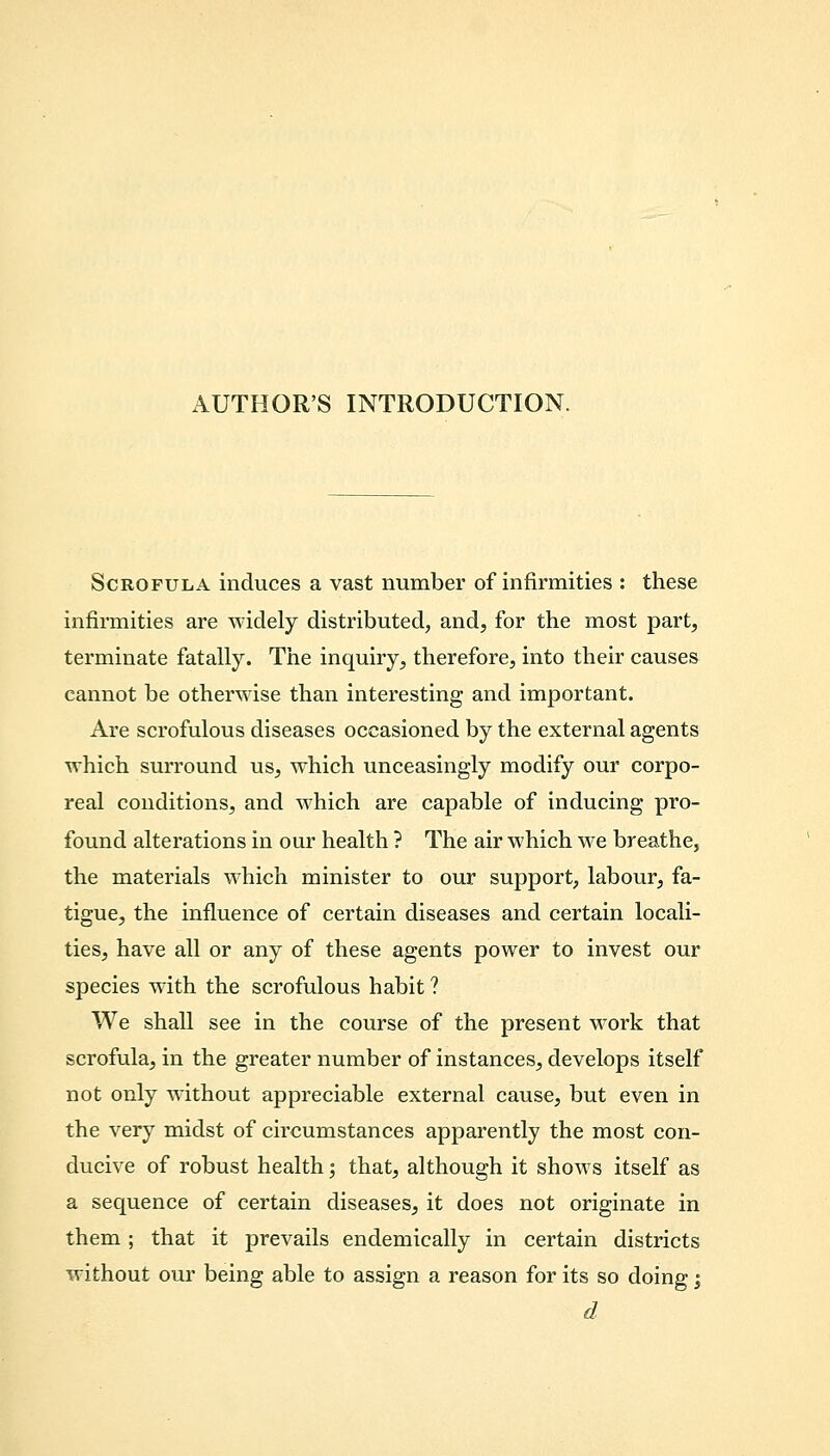 AUTHOR'S INTRODUCTION. Scrofula induces a vast number of infirmities : these infirmities are widely distributed, and, for the most part, terminate fatally. The inquiry, therefore, into their causes cannot be otherwise than interesting and important. Are scrofulous diseases occasioned by the external agents which surround us, which unceasingly modify our corpo- real conditions, and which are capable of inducing pro- found alterations in our health ? The air which we breathe, the materials which minister to our support, labour, fa- tigue, the influence of certain diseases and certain locali- ties, have all or any of these agents power to invest our species with the scrofulous habit ? We shall see in the course of the present work that scrofula, in the greater number of instances, develops itself not only without appreciable external cause, but even in the very midst of circumstances apparently the most con- ducive of robust health; that, although it shows itself as a sequence of certain diseases, it does not originate in them ; that it prevails endemically in certain districts without our being able to assign a reason for its so doing \ d