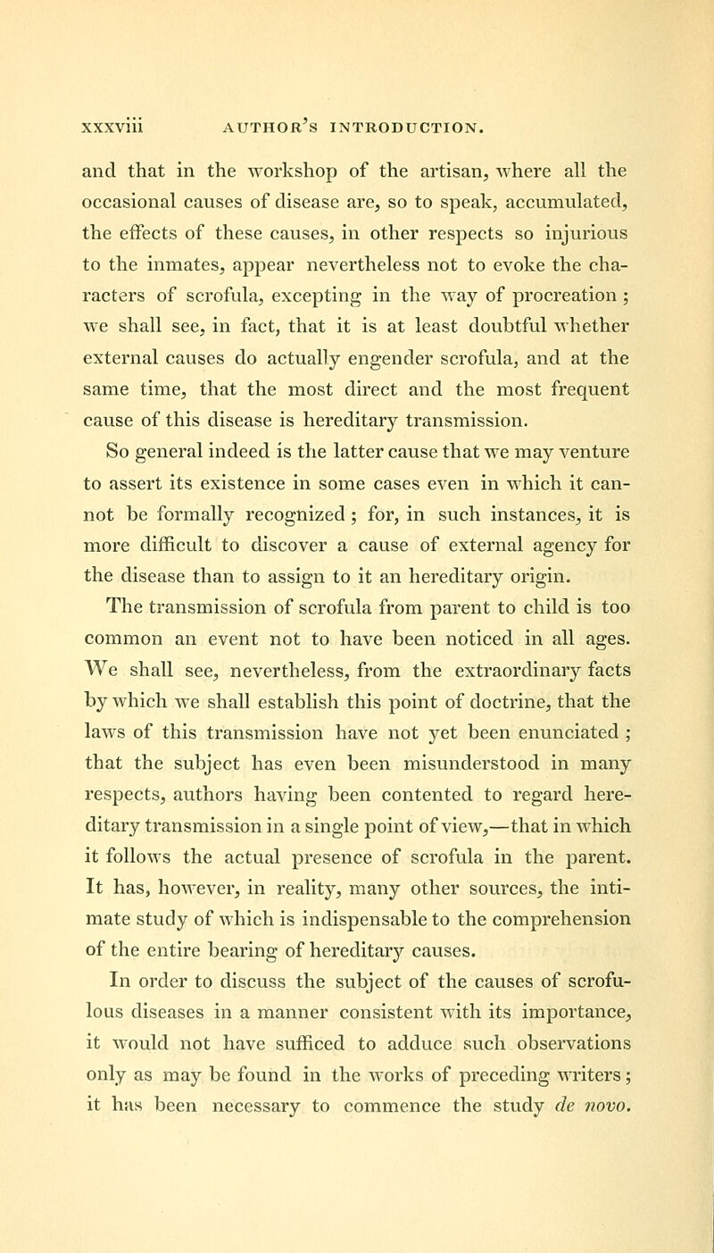 and that in the workshop of the artisan, where all the occasional causes of disease are, so to speak, accumulated, the effects of these causes, in other respects so injurious to the inmates, appear nevertheless not to evoke the cha- racters of scrofula, excepting in the way of procreation ; we shall see, in fact, that it is at least doubtful whether external causes do actually engender scrofula, and at the same time, that the most direct and the most frequent cause of this disease is hereditary transmission. So general indeed is the latter cause that we may venture to assert its existence in some cases even in which it can- not be formally recognized; for, in such instances, it is more difficult to discover a cause of external agency for the disease than to assign to it an hereditary origin. The transmission of scrofula from parent to child is too common an event not to have been noticed in all ages. We shall see, nevertheless, from the extraordinary facts by which we shall establish this point of doctrine, that the laws of this transmission have not yet been enunciated ; that the subject has even been misunderstood in many respects, authors having been contented to regard here- ditary transmission in a single point of view,—that in which it follows the actual presence of scrofula in the parent. It has, however, in reality, many other sources, the inti- mate study of which is indispensable to the comprehension of the entire bearing of hereditary causes. In order to discuss the subject of the causes of scrofu- lous diseases in a manner consistent with its importance, it would not have sufficed to adduce such observations only as may be found in the works of preceding writers; it has been necessary to commence the study de novo.