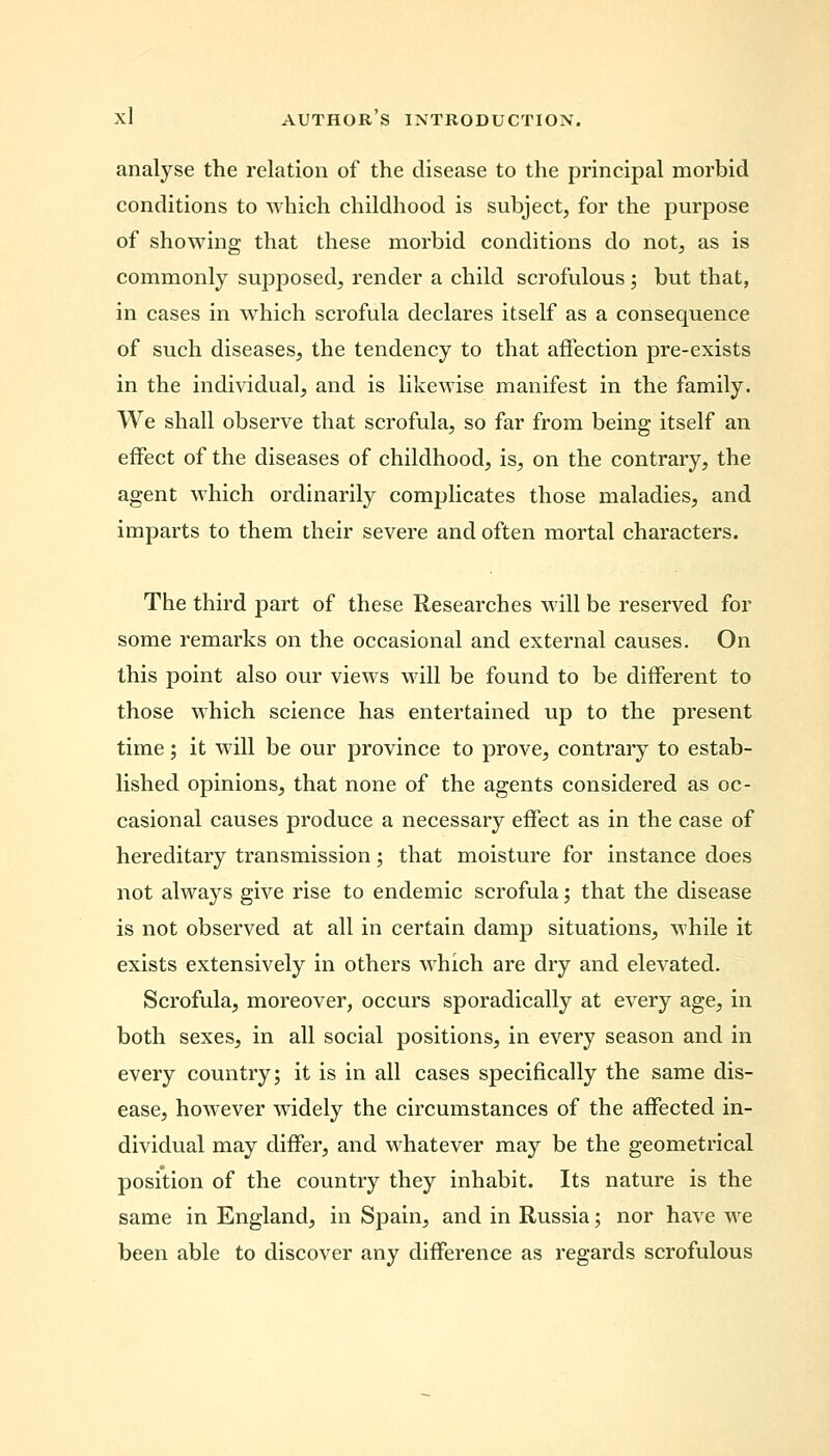 analyse the relation of the disease to the principal morbid conditions to which childhood is subject, for the purpose of showing that these morbid conditions do not, as is commonly supposed, render a child scrofulous; but that, in cases in which scrofula declares itself as a consequence of such diseases, the tendency to that affection pre-exists in the individual, and is likewise manifest in the family. We shall observe that scrofula, so far from being itself an effect of the diseases of childhood, is, on the contrary, the agent which ordinarily complicates those maladies, and imparts to them their severe and often mortal characters. The third part of these Researches will be reserved for some remarks on the occasional and external causes. On this point also our views will be found to be different to those which science has entertained up to the present time; it will be our province to prove, contrary to estab- lished opinions, that none of the agents considered as oc- casional causes produce a necessary effect as in the case of hereditary transmission; that moisture for instance does not always give rise to endemic scrofula; that the disease is not observed at all in certain damp situations, while it exists extensively in others which are dry and elevated. Scrofula, moreover, occurs sporadically at every age, in both sexes, in all social positions, in every season and in every country; it is in all cases specifically the same dis- ease, however widely the circumstances of the affected in- dividual may differ, and whatever may be the geometrical position of the country they inhabit. Its nature is the same in England, in Spain, and in Russia; nor have we been able to discover any difference as regards scrofulous