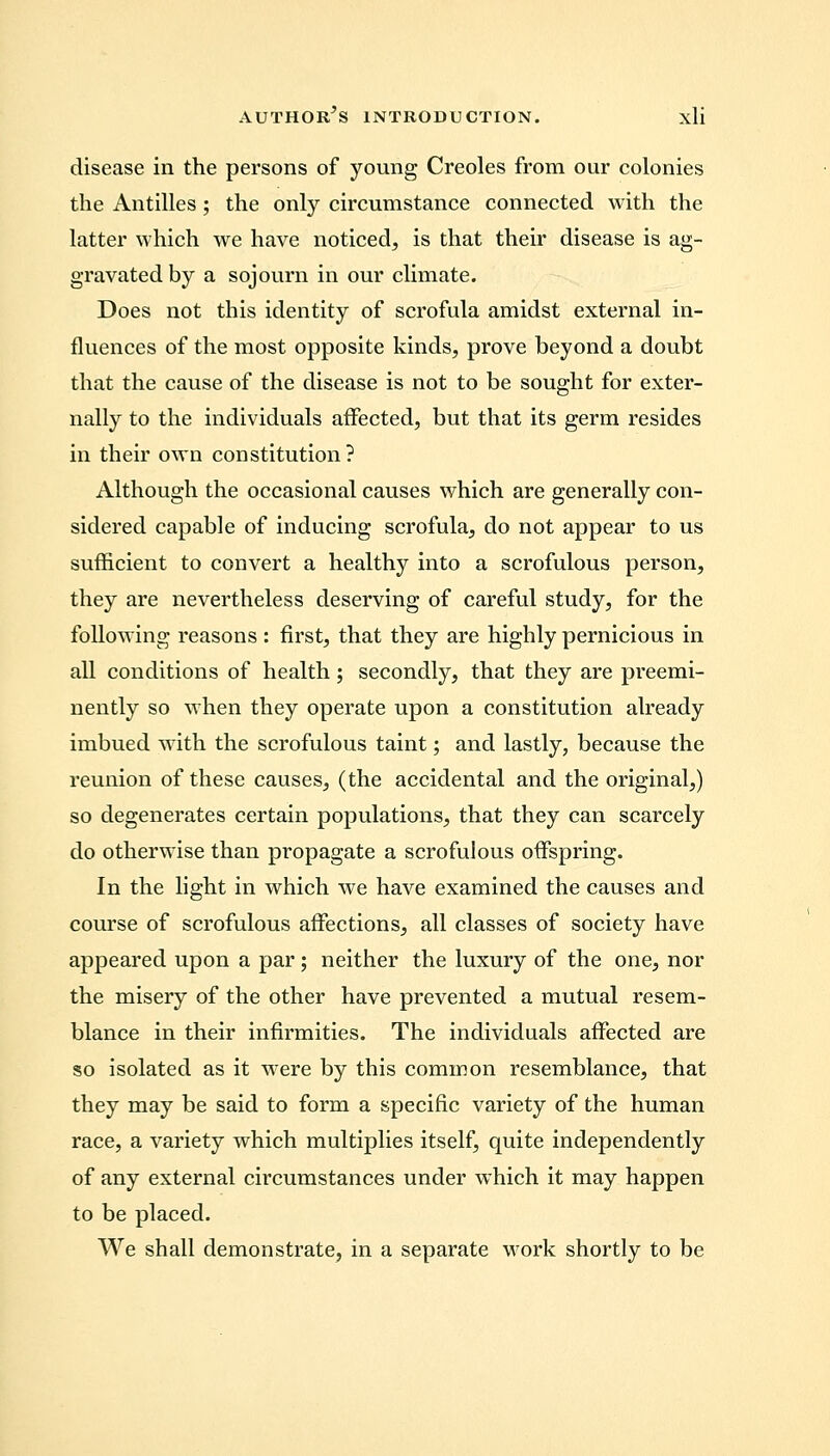 disease in the persons of young Creoles from our colonies the Antilles ; the only circumstance connected with the latter which Ave have noticed, is that their disease is ag- gravated by a sojourn in our climate. Does not this identity of scrofula amidst external in- fluences of the most opposite kinds, prove beyond a doubt that the cause of the disease is not to be sought for exter- nally to the individuals affected, but that its germ resides in their own constitution? Although the occasional causes which are generally con- sidered capable of inducing scrofula, do not appear to us sufficient to convert a healthy into a scrofulous person, they are nevertheless deserving of careful study, for the following reasons : first, that they are highly pernicious in all conditions of health; secondly, that they are preemi- nently so when they operate upon a constitution already imbued with the scrofulous taint; and lastly, because the reunion of these causes, (the accidental and the original,) so degenerates certain populations, that they can scarcely do otherwise than propagate a scrofulous offspring. In the light in which we have examined the causes and course of scrofulous affections, all classes of society have appeared upon a par; neither the luxury of the one, nor the misery of the other have prevented a mutual resem- blance in their infirmities. The individuals affected are so isolated as it were by this common resemblance, that they may be said to form a specific variety of the human race, a variety which multiplies itself, quite independently of any external circumstances under which it may happen to be placed. We shall demonstrate, in a separate work shortly to be