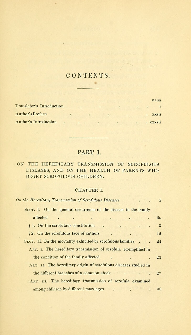 Translator's Introduction Author's Preface Author's Introduction xxv u xxxvii PART I. ON THE HEREDITARY TRANSMISSION OF SCROFULOUS DISEASES, AND ON THE HEALTH OF PARENTS WHO BEGET SCROFULOUS CHILDREN. CHAPTER I. On the Hereditary Transmission of Scrofulous Diseases Sect. I. On the general occurrence of the disease in the family affected ...... § 1. On the scrofulous constitution . . . § 2. On the scrofulous face of authors Sect. II. On the mortality exhibited by scrofulous families . Art. i. The hereditary transmission of scrofula exemplified in the condition of the family affected Art. ii. The hereditary origin of scrofulous diseases studied in the different branches of a common stock . Art. hi. The hereditary transmission of scrofula examined among children by different marriages ib. 3 12 23 27 30