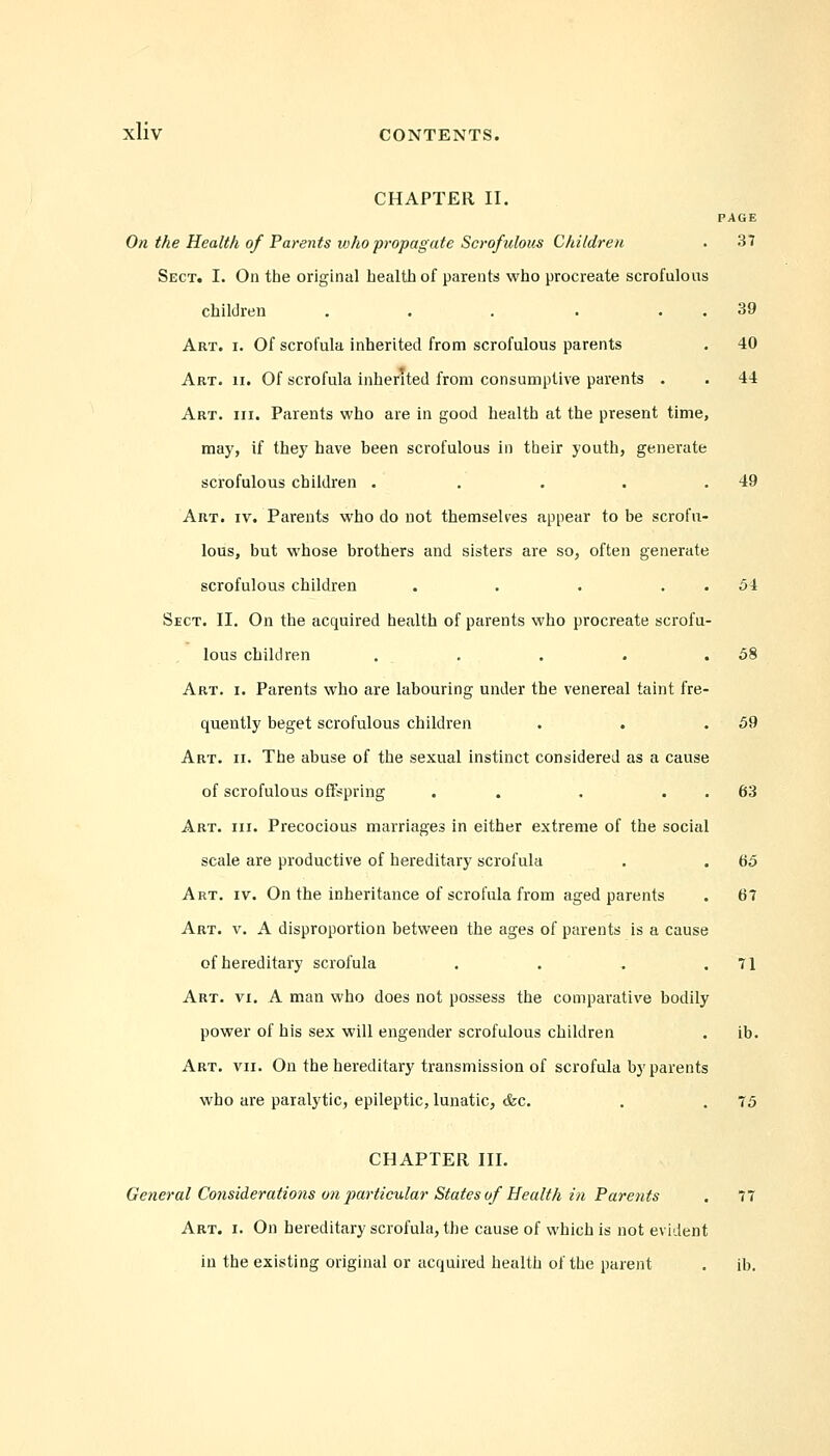 CHAPTER II. PAGE On the Health of Parents who propagate Scrofulous Children . 37 Sect. I. On tbe original health of parents who procreate scrofulous children . . . . 39 Art. i. Of scrofula inherited from scrofulous parents . 40 Art. ii. Of scrofula inherited from consumptive parents . . 44 Art. hi. Parents who are in good health at the present time, may, if they have been scrofulous in their youth, generate scrofulous children . . . . .49 Art. iv. Parents who do not themselves appear to be scrofu- lous, but whose brothers and sisters are so, often generate scrofulous children . . . 51 Sect. II. On the acquired health of parents who procreate scrofu- lous children . . . . .58 Art. i. Parents who are labouring under the venereal taint fre- quently beget scrofulous children . . .59 Art. ii. The abuse of the sexual instinct considered as a cause of scrofulous offspring . . 63 Art. hi. Precocious marriages in either extreme of the social scale are productive of hereditary scrofula . . 65 Art. iv. On the inheritance of scrofula from aged parents . 67 Art. v. A disproportion between the ages of parents is a cause of hereditary scrofula . . - .71 Art. vi. A man who does not possess the comparative bodily power of his sex will engender scrofulous children . ib. Art. vii. On the hereditary transmission of scrofula by parents who are paralytic, epileptic, lunatic, &c. . . 75 CHAPTER III. General Considerations on particular States of Health in Parents . 77 Art. i. On hereditary scrofula, the cause of which is not evident in the existing original or acquired health of the parent . ib.