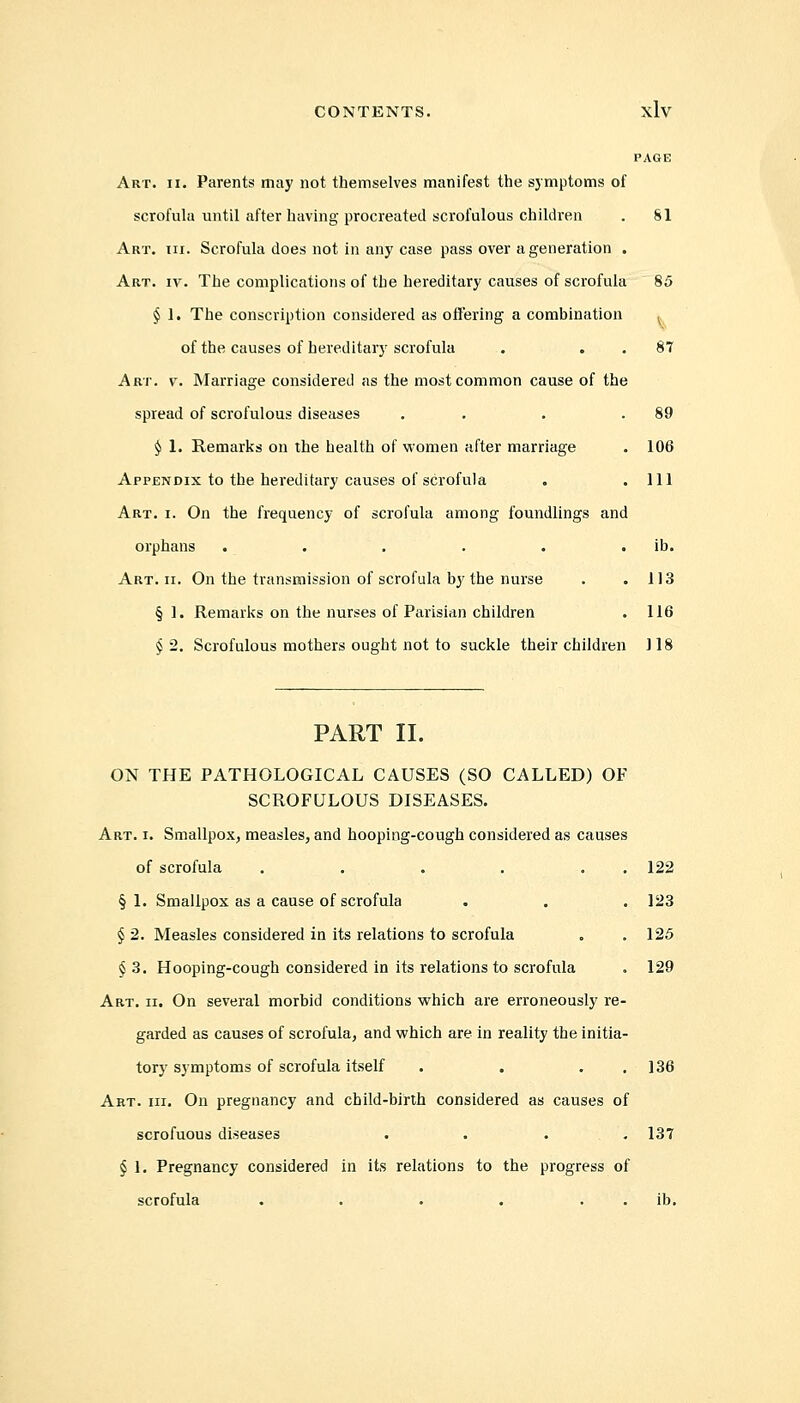 PAGE Art. ii. Parents may not themselves manifest the symptoms of scrofula until after having procreated scrofulous children . 81 Art. hi. Scrofula does not in any case pass over a generation . Art. iv. The complications of the hereditary causes of scrofula 85 § 1. The conscription considered as offering a combination v of the causes of hereditary scrofula . 87 Art. v. Marriage considered as the most common cause of the spread of scrofulous diseases . . .89 $ 1. Remarks on the health of women after marriage . 106 Appendix to the hereditary causes of scrofula „ .111 Art. i. On the frequency of scrofula among foundlings and orphans . . . . . ib. Art. ii. On the transmission of scrofula by the nurse . .113 § 1. Remarks on the nurses of Parisian children . 116 §•2. Scrofulous mothers ought not to suckle their children 118 PART II. ON THE PATHOLOGICAL CAUSES (SO CALLED) OF SCROFULOUS DISEASES. Art. i. Smallpox, measles, and hooping-cough considered as causes of scrofula . . . . . . 122 §1. Smallpox as a cause of scrofula . . . 123 § 2. Measles considered in its relations to scrofula . .125 § 3. Hooping-cough considered in its relations to scrofula . 129 Art. ii. On several morbid conditions which are erroneously re- garded as causes of scrofula, and which are in reality the initia- tory symptoms of scrofula itself . . 136 Art. hi. On pregnancy and child-birth considered as causes of scrofuous diseases .... 137 § 1. Pregnancy considered in its relations to the progress of scrofula . . . . ib.