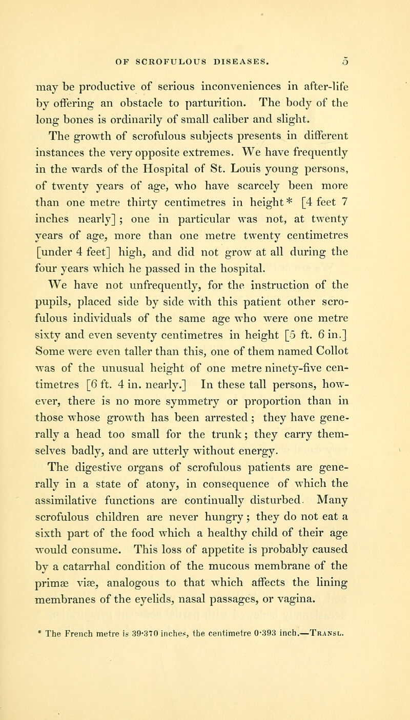may be productive of serious inconveniences in after-life by offering an obstacle to parturition. The body of the long bones is ordinarily of small caliber and slight. The growth of scrofulous subjects presents in different instances the very opposite extremes. We have frequently in the wards of the Hospital of St. Louis young persons, of twenty years of age, who have scarcely been more than one metre thirty centimetres in height * [4 feet 7 inches nearly] ; one in particular was not, at twenty years of age, more than one metre twenty centimetres [under 4 feet] high, and did not grow at all during the four years which he passed in the hospital. We have not unfrequently, for the instruction of the pupils, placed side by side with this patient other scro- fulous individuals of the same age who were one metre sixty and even seventy centimetres in height [5 ft. 6 in.] Some were even taller than this, one of them named Collot was of the unusual height of one metre ninety-five cen- timetres [6 ft. 4 in. nearly.] In these tall persons, how- ever, there is no more symmetry or proportion than in those whose growth has been arrested ; they have gene- rally a head too small for the trunk; they carry them- selves badly, and are utterly without energy. The digestive organs of scrofulous patients are gene- rally in a state of atony, in consequence of which the assimilative functions are continually disturbed. Many scrofulous children are never hungry; they do not eat a sixth part of the food which a healthy child of their age would consume. This loss of appetite is probably caused by a catarrhal condition of the mucous membrane of the primae vise, analogous to that which affects the lining membranes of the eyelids, nasal passages, or vagina. * The French metre is 39*370 inches, the centimetre 0-393 inch.—Transl.