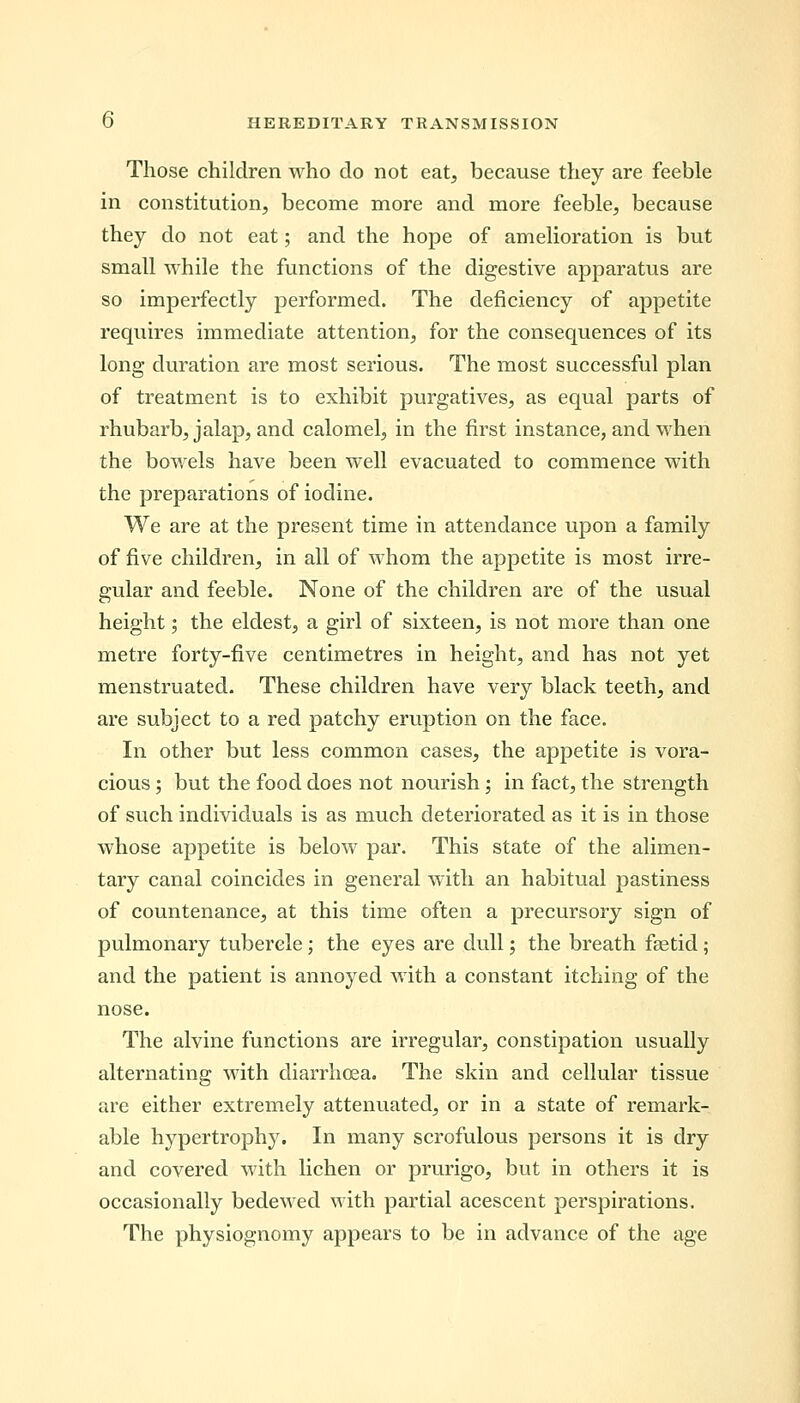 Those children who do not eat, because they are feeble in constitution, become more and more feeble, because they do not eat; and the hope of amelioration is but small while the functions of the digestive apparatus are so imperfectly performed. The deficiency of appetite requires immediate attention, for the consequences of its long duration are most serious. The most successful plan of treatment is to exhibit purgatives, as equal parts of rhubarb, jalap, and calomel, in the first instance, and when the bowels have been well evacuated to commence with the preparations of iodine. We are at the present time in attendance upon a family of five children, in all of whom the appetite is most irre- gular and feeble. None of the children are of the usual height; the eldest, a girl of sixteen, is not more than one metre forty-five centimetres in height, and has not yet menstruated. These children have very black teeth, and are subject to a red patchy eruption on the face. In other but less common cases, the appetite is vora- cious ; but the food does not nourish; in fact, the strength of such individuals is as much deteriorated as it is in those whose appetite is below par. This state of the alimen- tary canal coincides in general with an habitual pastiness of countenance, at this time often a precursory sign of pulmonary tubercle; the eyes are dull; the breath faetid; and the patient is annoyed with a constant itching of the nose. The alvine functions are irregular, constipation usually alternating with diarrhoea. The skin and cellular tissue are either extremely attenuated, or in a state of remark- able hypertrophy. In many scrofulous persons it is dry and covered with lichen or prurigo, but in others it is occasionally bedewed with partial acescent perspirations. The physiognomy appears to be in advance of the age