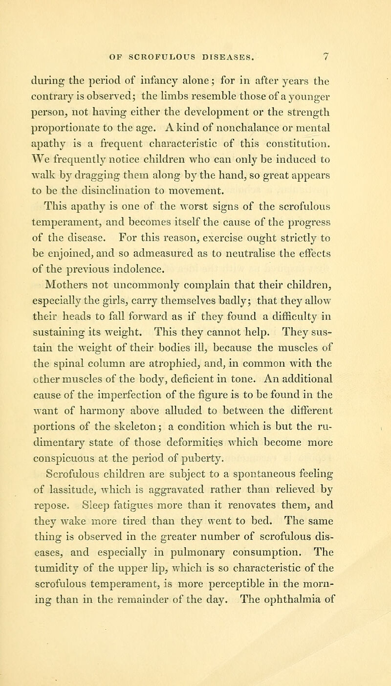 during the period of infancy alone; for in after years the contrary is observed; the limbs resemble those of a younger person, not having either the development or the strength proportionate to the age. A kind of nonchalance or mental apathy is a frequent characteristic of this constitution. We frequently notice children who can only be induced to -walk by dragging them along by the hand, so great appears to be the disinclination to movement. This apathy is one of the worst signs of the scrofulous temperament, and becomes itself the cause of the progress of the disease. For this reason, exercise ought strictly to be enjoined, and so admeasured as to neutralise the effects of the previous indolence. Mothers not uncommonly complain that their children, especially the girls, carry themselves badly; that they allow their heads to fall forward as if they found a difficulty in sustaining its weight. This they cannot help. They sus- tain the weight of their bodies ill, because the muscles of the spinal column are atrophied, and, in common with the other muscles of the body, deficient in tone. An additional cause of the imperfection of the figure is to be found in the want of harmony above alluded to between the different portions of the skeleton; a condition which is but the ru- dimentary state of those deformities which become more conspicuous at the period of puberty. Scrofulous children are subject to a spontaneous feeling of lassitude, which is aggravated rather than relieved by repose. Sleep fatigues more than it renovates them, and they wake more tired than they went to bed. The same thing is observed in the greater number of scrofulous dis- eases, and especially in pulmonary consumption. The tumidity of the upper lip, which is so characteristic of the scrofulous temperament, is more perceptible in the morn- ing than in the remainder of the day. The ophthalmia of