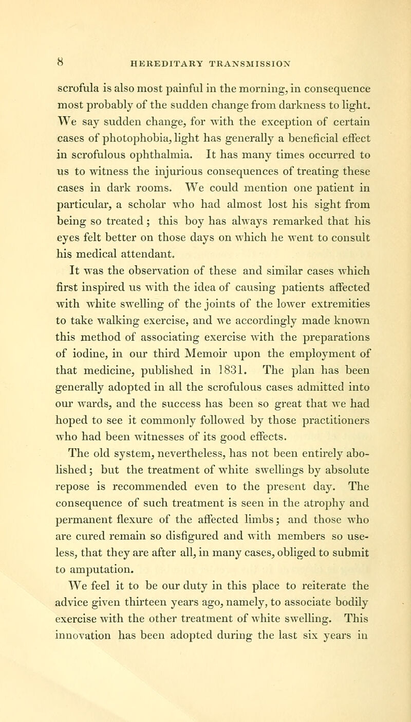 scrofula is also most painful in the morning, in consequence most probably of the sudden change from darkness to light. We say sudden change, for with the exception of certain cases of photophobia, light has generally a beneficial effect in scrofulous ophthalmia. It has many times occurred to us to witness the injurious consequences of treating these cases in dark rooms. We could mention one patient in particular, a scholar who had almost lost his sight from being so treated; this boy has always remarked that his eyes felt better on those days on which he went to consult his medical attendant. It was the observation of these and similar cases which first inspired us with the idea of causing patients affected with white swelling of the joints of the lower extremities to take walking exercise, and we accordingly made known this method of associating exercise with the preparations of iodine, in our third Memoir upon the employment of that medicine, published in 1831. The plan has been generally adopted in all the scrofulous cases admitted into our wards, and the success has been so great that we had hoped to see it commonly followed by those practitioners who had been witnesses of its good effects. The old system, nevertheless, has not been entirely abo- lished ; but the treatment of white swellings by absolute repose is recommended even to the present day. The consequence of such treatment is seen in the atrophy and permanent flexure of the affected limbs; and those who are cured remain so disfigured and with members so use- less, that they are after all, in many cases, obliged to submit to amputation. We feel it to be our duty in this place to reiterate the advice given thirteen years ago, namely, to associate bodily exercise with the other treatment of white swelling. This innovation has been adopted during the last six years in