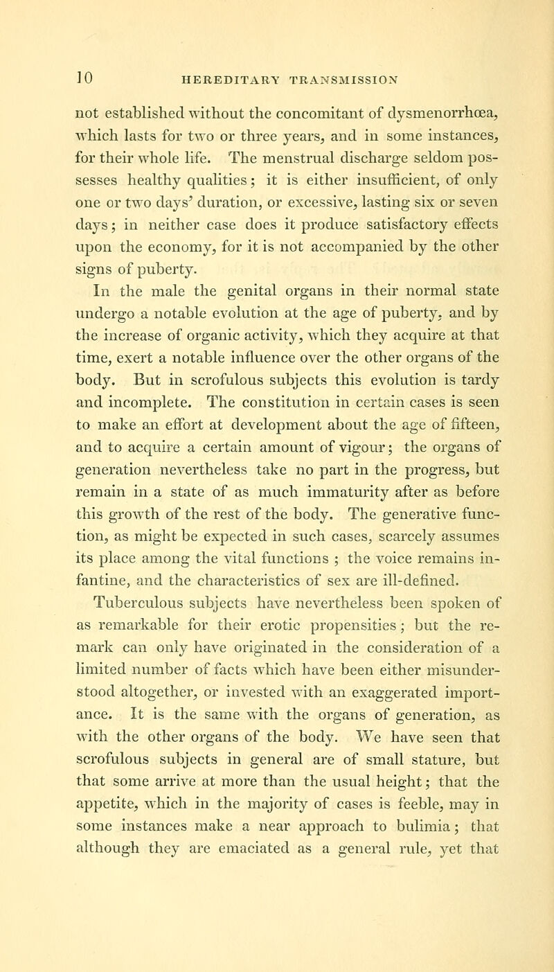not established without the concomitant of dysmenorrhea, which lasts for two or three years, and in some instances, for their whole life. The menstrual discharge seldom pos- sesses healthy qualities; it is either insufficient, of only one or two days' duration, or excessive, lasting six or seven days; in neither case does it produce satisfactory effects upon the economy, for it is not accompanied by the other signs of puberty. In the male the genital organs in their normal state undergo a notable evolution at the age of puberty, and by the increase of organic activity, which they acquire at that time, exert a notable influence over the other organs of the body. But in scrofulous subjects this evolution is tardy and incomplete. The constitution in certain cases is seen to make an effort at development about the age of fifteen, and to acquire a certain amount of vigour; the organs of generation nevertheless take no part in the progress, but remain in a state of as much immaturity after as before this growth of the rest of the body. The generative func- tion, as might be expected in such cases, scarcely assumes its place among the vital functions ; the voice remains in- fantine, and the characteristics of sex are ill-defined. Tuberculous subjects have nevertheless been spoken of as remarkable for their erotic propensities; but the re- mark can only have originated in the consideration of a limited number of facts which have been either misunder- stood altogether, or invested with an exaggerated import- ance. It is the same with the organs of generation, as with the other organs of the body. We have seen that scrofulous subjects in general are of small stature, but that some arrive at more than the usual height; that the appetite, which in the majority of cases is feeble, may in some instances make a near approach to bulimia; that although they are emaciated as a general rule, yet that