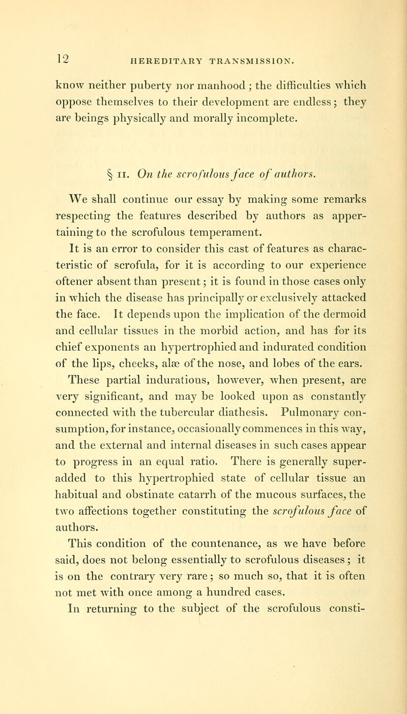 know neither puberty nor manhood ; the difficulties which oppose themselves to their development are endless; they are beings physically and morally incomplete. § ii. On the scrofulous face of authors. We shall continue our essay by making some remarks respecting the features described by authors as apper- taining to the scrofulous temperament. It is an error to consider this cast of features as charac- teristic of scrofula, for it is according to our experience oftener absent than present; it is found in those cases only in which the disease has principally or exclusively attacked the face. It depends upon the implication of the dermoid and cellular tissues in the morbid action, and has for its chief exponents an hypertrophied and indurated condition of the lips, cheeks, alas of the nose, and lobes of the ears. These partial indurations, however, when present, are very significant, and may be looked upon as constantly connected with the tubercular diathesis. Pulmonary con- sumption, for instance, occasionally commences in this way, and the external and internal diseases in such cases appear to progress in an equal ratio. There is generally super- added to this hypertrophied state of cellular tissue an habitual and obstinate catarrh of the mucous surfaces, the two affections together constituting the scrofulous face of authors. This condition of the countenance, as we have before said, does not belong essentially to scrofulous diseases; it is on the contrary very rare; so much so, that it is often not met with once among a hundred cases. In returning to the subject of the scrofulous consti-